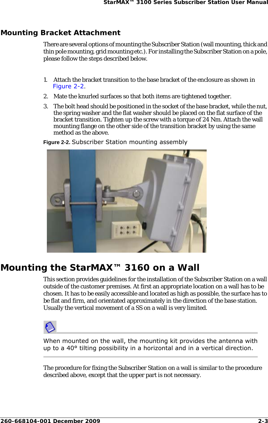 260-668104-001 December 2009 2-3StarMAX™ 3100 Series Subscriber Station User ManualMounting Bracket AttachmentThere are several options of mounting the Subscriber Station (wall mounting, thick and thin pole mounting, grid mounting etc.). For installing the Subscriber Station on a pole, please follow the steps described below.1. Attach the bracket transition to the base bracket of the enclosure as shown in Figure 2-2.2. Mate the knurled surfaces so that both items are tightened together.3. The bolt head should be positioned in the socket of the base bracket, while the nut, the spring washer and the flat washer should be placed on the flat surface of the bracket transition. Tighten up the screw with a torque of 24 Nm. Attach the wall mounting flange on the other side of the transition bracket by using the same method as the above.Figure 2-2. Subscriber Station mounting assemblyMounting the StarMAX™ 3160 on a WallThis section provides guidelines for the installation of the Subscriber Station on a wall outside of the customer premises. At first an appropriate location on a wall has to be chosen. It has to be easily accessible and located as high as possible, the surface has to be flat and firm, and orientated approximately in the direction of the base station. Usually the vertical movement of a SS on a wall is very limited.When mounted on the wall, the mounting kit provides the antenna with up to a 40° tilting possibility in a horizontal and in a vertical direction.The procedure for fixing the Subscriber Station on a wall is similar to the procedure described above, except that the upper part is not necessary.