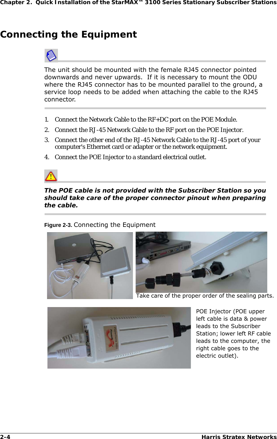 2-4 Harris Stratex NetworksChapter 2.  Quick Installation of the StarMAX™ 3100 Series Stationary Subscriber StationsConnecting the EquipmentThe unit should be mounted with the female RJ45 connector pointed downwards and never upwards.  If it is necessary to mount the ODU where the RJ45 connector has to be mounted parallel to the ground, a service loop needs to be added when attaching the cable to the RJ45 connector.1. Connect the Network Cable to the RF+DC port on the POE Module.2. Connect the RJ-45 Network Cable to the RF port on the POE Injector.3. Connect the other end of the RJ-45 Network Cable to the RJ-45 port of your computer&apos;s Ethernet card or adapter or the network equipment.4. Connect the POE Injector to a standard electrical outlet.The POE cable is not provided with the Subscriber Station so you should take care of the proper connector pinout when preparing the cable.Figure 2-3. Connecting the EquipmentTake care of the proper order of the sealing parts.POE Injector (POE upper left cable is data &amp; power leads to the Subscriber Station; lower left RF cable leads to the computer, the right cable goes to the electric outlet).