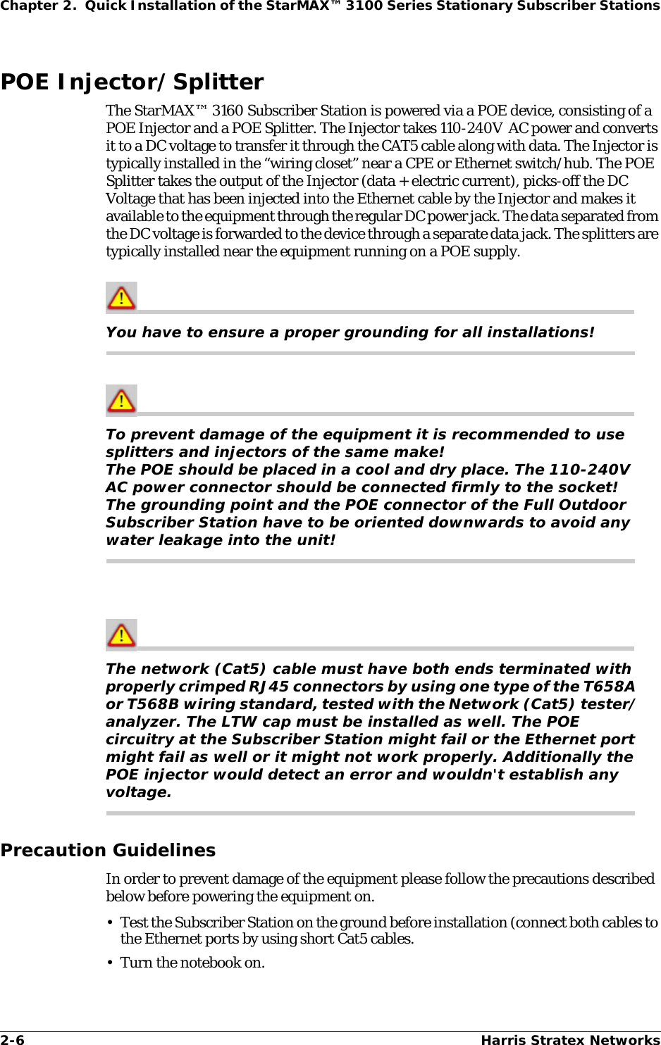 2-6 Harris Stratex NetworksChapter 2.  Quick Installation of the StarMAX™ 3100 Series Stationary Subscriber StationsPOE Injector/SplitterThe StarMAX™ 3160 Subscriber Station is powered via a POE device, consisting of a POE Injector and a POE Splitter. The Injector takes 110-240V  AC power and converts it to a DC voltage to transfer it through the CAT5 cable along with data. The Injector is typically installed in the “wiring closet” near a CPE or Ethernet switch/hub. The POE Splitter takes the output of the Injector (data + electric current), picks-off the DC Voltage that has been injected into the Ethernet cable by the Injector and makes it available to the equipment through the regular DC power jack. The data separated from the DC voltage is forwarded to the device through a separate data jack. The splitters are typically installed near the equipment running on a POE supply.You have to ensure a proper grounding for all installations!To prevent damage of the equipment it is recommended to use splitters and injectors of the same make!The POE should be placed in a cool and dry place. The 110-240V  AC power connector should be connected firmly to the socket!The grounding point and the POE connector of the Full Outdoor Subscriber Station have to be oriented downwards to avoid any water leakage into the unit!The network (Cat5) cable must have both ends terminated with properly crimped RJ45 connectors by using one type of the T658A or T568B wiring standard, tested with the Network (Cat5) tester/analyzer. The LTW cap must be installed as well. The POE circuitry at the Subscriber Station might fail or the Ethernet port might fail as well or it might not work properly. Additionally the POE injector would detect an error and wouldn&apos;t establish any voltage.Precaution GuidelinesIn order to prevent damage of the equipment please follow the precautions described below before powering the equipment on.• Test the Subscriber Station on the ground before installation (connect both cables to the Ethernet ports by using short Cat5 cables.• Turn the notebook on.