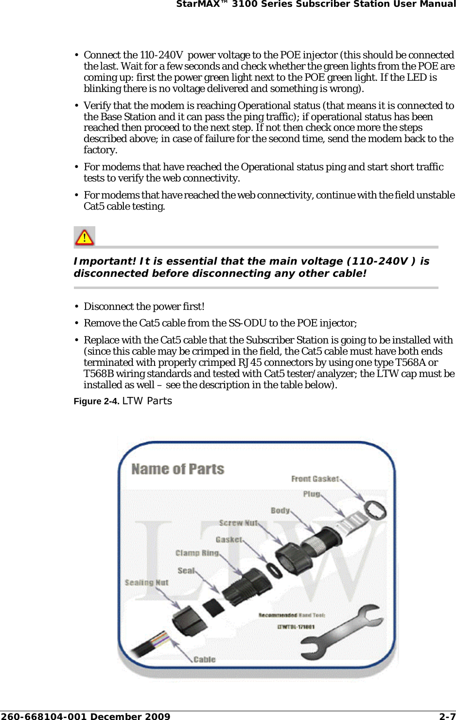 260-668104-001 December 2009 2-7StarMAX™ 3100 Series Subscriber Station User Manual• Connect the 110-240V  power voltage to the POE injector (this should be connected the last. Wait for a few seconds and check whether the green lights from the POE are coming up: first the power green light next to the POE green light. If the LED is blinking there is no voltage delivered and something is wrong).• Verify that the modem is reaching Operational status (that means it is connected to the Base Station and it can pass the ping traffic); if operational status has been reached then proceed to the next step. If not then check once more the steps described above; in case of failure for the second time, send the modem back to the factory.• For modems that have reached the Operational status ping and start short traffic tests to verify the web connectivity.• For modems that have reached the web connectivity, continue with the field unstable Cat5 cable testing.Important! It is essential that the main voltage (110-240V ) is disconnected before disconnecting any other cable!• Disconnect the power first!• Remove the Cat5 cable from the SS-ODU to the POE injector;• Replace with the Cat5 cable that the Subscriber Station is going to be installed with (since this cable may be crimped in the field, the Cat5 cable must have both ends terminated with properly crimped RJ45 connectors by using one type T568A or T568B wiring standards and tested with Cat5 tester/analyzer; the LTW cap must be installed as well – see the description in the table below).Figure 2-4. LTW Parts