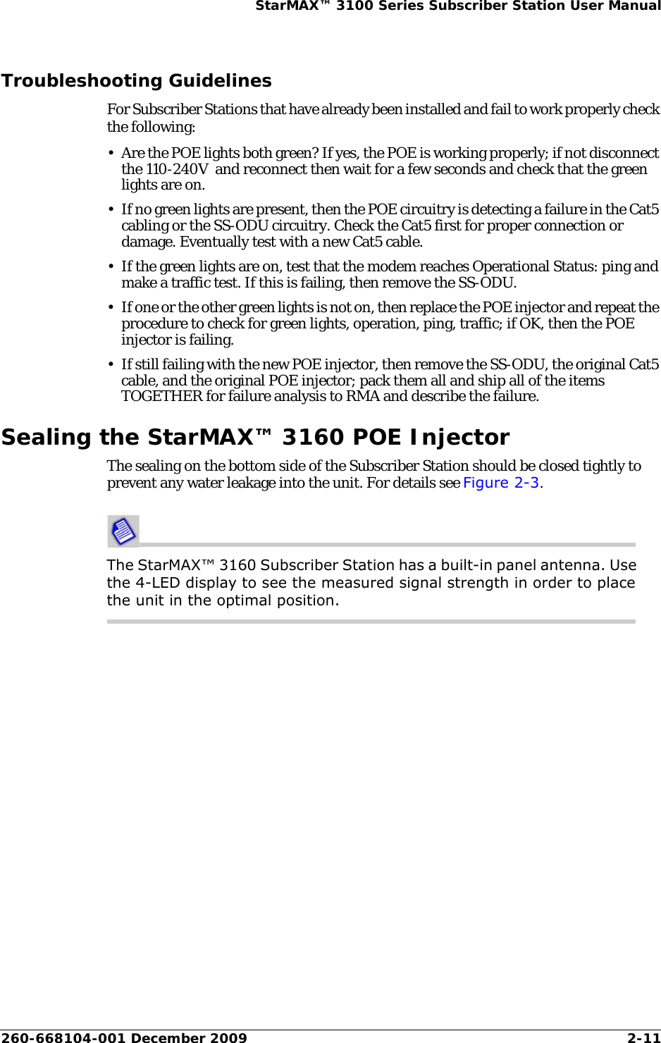 260-668104-001 December 2009 2-11StarMAX™ 3100 Series Subscriber Station User ManualTroubleshooting GuidelinesFor Subscriber Stations that have already been installed and fail to work properly check the following:• Are the POE lights both green? If yes, the POE is working properly; if not disconnect the 110-240V  and reconnect then wait for a few seconds and check that the green lights are on.• If no green lights are present, then the POE circuitry is detecting a failure in the Cat5 cabling or the SS-ODU circuitry. Check the Cat5 first for proper connection or damage. Eventually test with a new Cat5 cable.• If the green lights are on, test that the modem reaches Operational Status: ping and make a traffic test. If this is failing, then remove the SS-ODU. • If one or the other green lights is not on, then replace the POE injector and repeat the procedure to check for green lights, operation, ping, traffic; if OK, then the POE injector is failing.• If still failing with the new POE injector, then remove the SS-ODU, the original Cat5 cable, and the original POE injector; pack them all and ship all of the items TOGETHER for failure analysis to RMA and describe the failure.Sealing the StarMAX™ 3160 POE InjectorThe sealing on the bottom side of the Subscriber Station should be closed tightly to prevent any water leakage into the unit. For details see Figure 2-3.The StarMAX™ 3160 Subscriber Station has a built-in panel antenna. Use the 4-LED display to see the measured signal strength in order to place the unit in the optimal position.