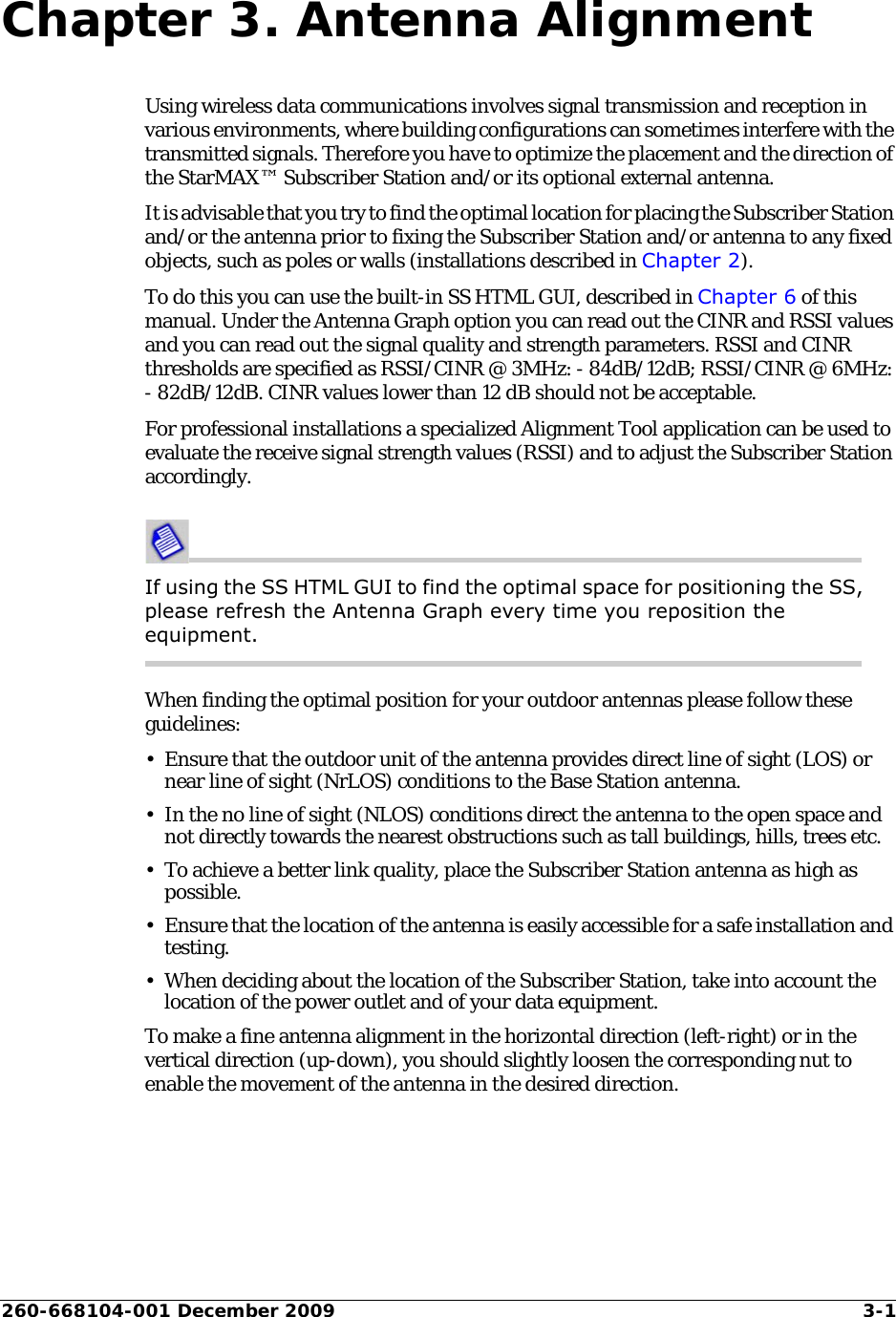 260-668104-001 December 2009 3-1Chapter 3. Antenna AlignmentUsing wireless data communications involves signal transmission and reception in various environments, where building configurations can sometimes interfere with the transmitted signals. Therefore you have to optimize the placement and the direction of the StarMAX™ Subscriber Station and/or its optional external antenna.It is advisable that you try to find the optimal location for placing the Subscriber Station and/or the antenna prior to fixing the Subscriber Station and/or antenna to any fixed objects, such as poles or walls (installations described in Chapter 2). To do this you can use the built-in SS HTML GUI, described in Chapter 6 of this manual. Under the Antenna Graph option you can read out the CINR and RSSI values and you can read out the signal quality and strength parameters. RSSI and CINR thresholds are specified as RSSI/CINR @ 3MHz: - 84dB/12dB; RSSI/CINR @ 6MHz: - 82dB/12dB. CINR values lower than 12 dB should not be acceptable. For professional installations a specialized Alignment Tool application can be used to evaluate the receive signal strength values (RSSI) and to adjust the Subscriber Station accordingly. If using the SS HTML GUI to find the optimal space for positioning the SS, please refresh the Antenna Graph every time you reposition the equipment. When finding the optimal position for your outdoor antennas please follow these guidelines:• Ensure that the outdoor unit of the antenna provides direct line of sight (LOS) or near line of sight (NrLOS) conditions to the Base Station antenna.• In the no line of sight (NLOS) conditions direct the antenna to the open space and not directly towards the nearest obstructions such as tall buildings, hills, trees etc.• To achieve a better link quality, place the Subscriber Station antenna as high as possible.• Ensure that the location of the antenna is easily accessible for a safe installation and testing.• When deciding about the location of the Subscriber Station, take into account the location of the power outlet and of your data equipment.To make a fine antenna alignment in the horizontal direction (left-right) or in the vertical direction (up-down), you should slightly loosen the corresponding nut to enable the movement of the antenna in the desired direction.