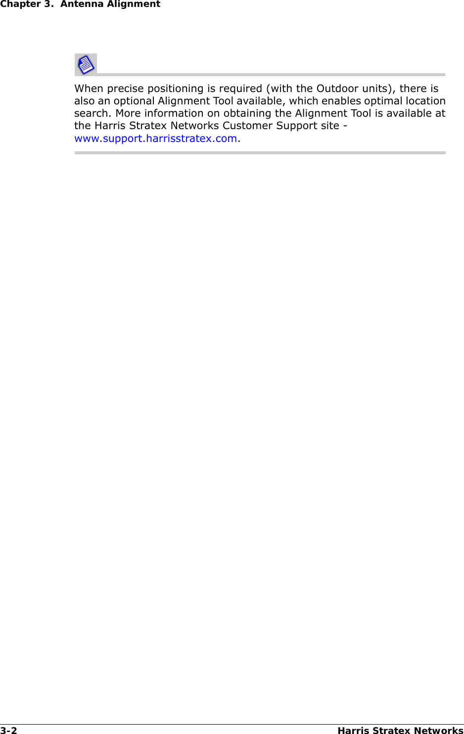 3-2 Harris Stratex NetworksChapter 3.  Antenna AlignmentWhen precise positioning is required (with the Outdoor units), there is also an optional Alignment Tool available, which enables optimal location search. More information on obtaining the Alignment Tool is available at the Harris Stratex Networks Customer Support site - www.support.harrisstratex.com.