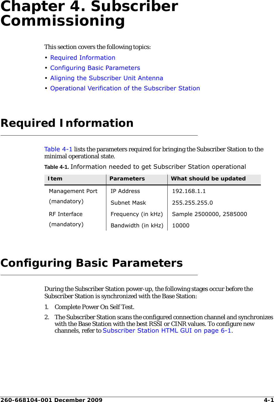 260-668104-001 December 2009 4-1Chapter 4. Subscriber CommissioningThis section covers the following topics:•Required Information•Configuring Basic Parameters•Aligning the Subscriber Unit Antenna•Operational Verification of the Subscriber StationRequired InformationTabl e 4-1 lists the parameters required for bringing the Subscriber Station to the minimal operational state.Table 4-1. Information needed to get Subscriber Station operationalConfiguring Basic ParametersDuring the Subscriber Station power-up, the following stages occur before the Subscriber Station is synchronized with the Base Station:1. Complete Power On Self Test. 2. The Subscriber Station scans the configured connection channel and synchronizes with the Base Station with the best RSSI or CINR values. To configure new channels, refer to Subscriber Station HTML GUI on page 6-1.Item Parameters What should be updatedManagement Port(mandatory)IP Address 192.168.1.1Subnet Mask 255.255.255.0RF Interface(mandatory)Frequency (in kHz) Sample 2500000, 2585000Bandwidth (in kHz) 10000