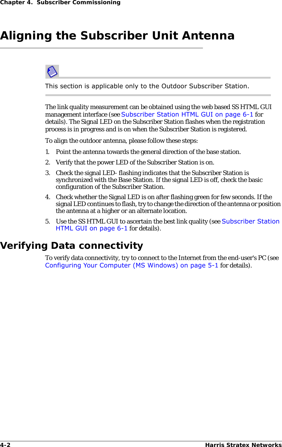 4-2 Harris Stratex NetworksChapter 4.  Subscriber CommissioningAligning the Subscriber Unit AntennaThis section is applicable only to the Outdoor Subscriber Station.The link quality measurement can be obtained using the web based SS HTML GUI management interface (see Subscriber Station HTML GUI on page 6-1 for details). The Signal LED on the Subscriber Station flashes when the registration process is in progress and is on when the Subscriber Station is registered. To align the outdoor antenna, please follow these steps:1. Point the antenna towards the general direction of the base station.2. Verify that the power LED of the Subscriber Station is on.3. Check the signal LED- flashing indicates that the Subscriber Station is synchronized with the Base Station. If the signal LED is off, check the basic configuration of the Subscriber Station.4. Check whether the Signal LED is on after flashing green for few seconds. If the signal LED continues to flash, try to change the direction of the antenna or position the antenna at a higher or an alternate location.5. Use the SS HTML GUI to ascertain the best link quality (see Subscriber Station HTML GUI on page 6-1 for details).Verifying Data connectivityTo verify data connectivity, try to connect to the Internet from the end-user&apos;s PC (see Configuring Your Computer (MS Windows) on page 5-1 for details). 