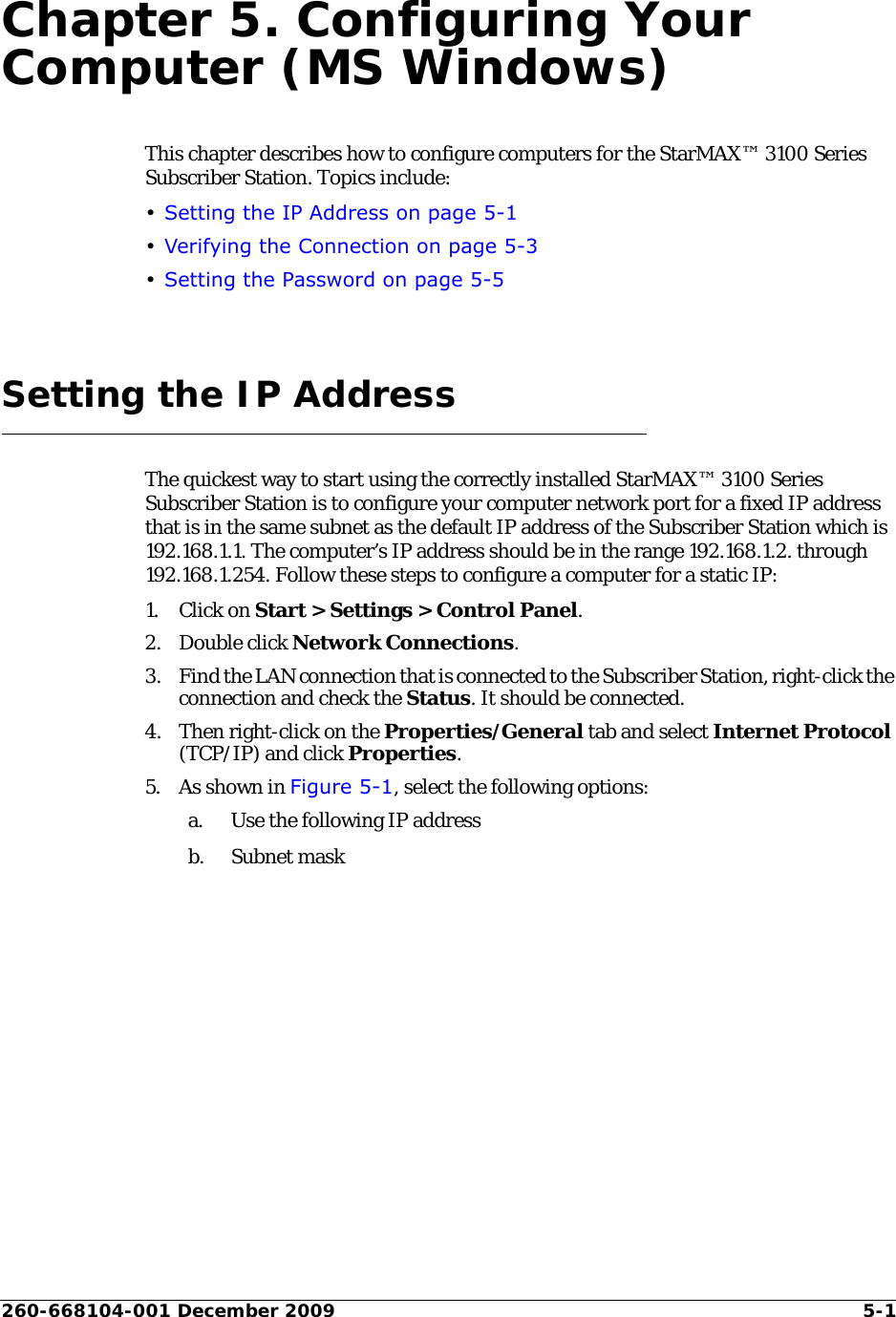 260-668104-001 December 2009 5-1Chapter 5. Configuring Your Computer (MS Windows)This chapter describes how to configure computers for the StarMAX™ 3100 Series Subscriber Station. Topics include:•Setting the IP Address on page 5-1•Verifying the Connection on page 5-3•Setting the Password on page 5-5Setting the IP AddressThe quickest way to start using the correctly installed StarMAX™ 3100 Series Subscriber Station is to configure your computer network port for a fixed IP address that is in the same subnet as the default IP address of the Subscriber Station which is 192.168.1.1. The computer’s IP address should be in the range 192.168.1.2. through 192.168.1.254. Follow these steps to configure a computer for a static IP:1. Click on Start &gt; Settings &gt; Control Panel.2. Double click Network Connections.3. Find the LAN connection that is connected to the Subscriber Station, right-click the connection and check the Status. It should be connected.4. Then right-click on the Properties/General tab and select Internet Protocol (TCP/IP) and click Properties.5. As shown in Figure 5-1, select the following options:a. Use the following IP addressb. Subnet mask