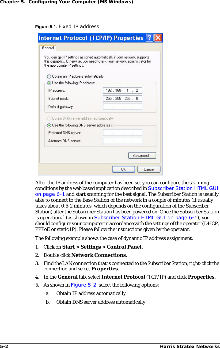 5-2 Harris Stratex NetworksChapter 5.  Configuring Your Computer (MS Windows)Figure 5-1. Fixed IP addressAfter the IP address of the computer has been set you can configure the scanning conditions by the web based application described in Subscriber Station HTML GUI on page 6-1 and start scanning for the best signal. The Subscriber Station is usually able to connect to the Base Station of the network in a couple of minutes (it usually takes about 0.5-2 minutes, which depends on the configuration of the Subscriber Station) after the Subscriber Station has been powered on. Once the Subscriber Station is operational (as shown in Subscriber Station HTML GUI on page 6-1), you should configure your computer in accordance with the settings of the operator (DHCP, PPPoE or static IP). Please follow the instructions given by the operator.The following example shows the case of dynamic IP address assignment.1. Click on Start &gt; Settings &gt; Control Panel.2. Double click Network Connections.3. Find the LAN connection that is connected to the Subscriber Station, right-click the connection and select Properties.4. In the General tab, select Internet Protocol (TCP/IP) and click Properties.5. As shown in Figure 5-2, select the following options:a. Obtain IP address automaticallyb. Obtain DNS server address automatically