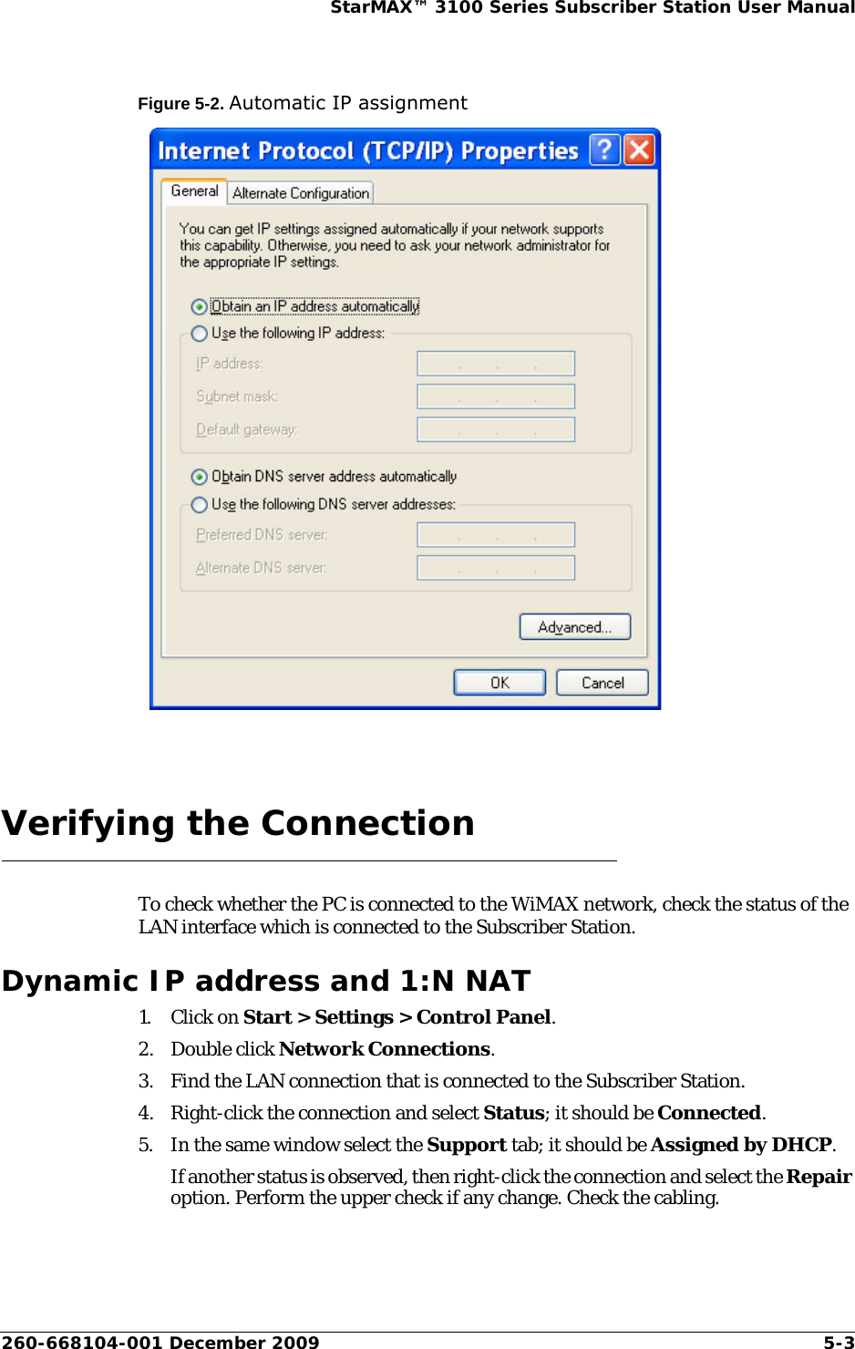 260-668104-001 December 2009 5-3StarMAX™ 3100 Series Subscriber Station User ManualFigure 5-2. Automatic IP assignmentVerifying the ConnectionTo check whether the PC is connected to the WiMAX network, check the status of the LAN interface which is connected to the Subscriber Station.Dynamic IP address and 1:N NAT1. Click on Start &gt; Settings &gt; Control Panel.2. Double click Network Connections.3. Find the LAN connection that is connected to the Subscriber Station.4. Right-click the connection and select Status; it should be Connected.5. In the same window select the Support tab; it should be Assigned by DHCP.If another status is observed, then right-click the connection and select the Repair option. Perform the upper check if any change. Check the cabling.