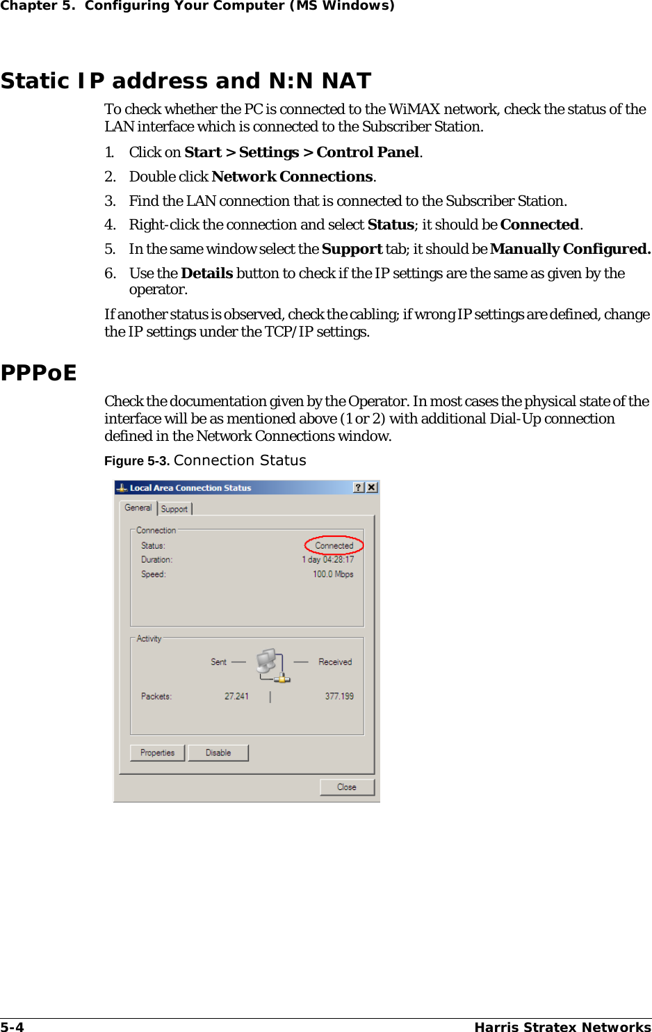 5-4 Harris Stratex NetworksChapter 5.  Configuring Your Computer (MS Windows)Static IP address and N:N NATTo check whether the PC is connected to the WiMAX network, check the status of the LAN interface which is connected to the Subscriber Station.1. Click on Start &gt; Settings &gt; Control Panel.2. Double click Network Connections.3. Find the LAN connection that is connected to the Subscriber Station.4. Right-click the connection and select Status; it should be Connected.5. In the same window select the Support tab; it should be Manually Configured.6. Use the Details button to check if the IP settings are the same as given by the operator.If another status is observed, check the cabling; if wrong IP settings are defined, change the IP settings under the TCP/IP settings.PPPoECheck the documentation given by the Operator. In most cases the physical state of the interface will be as mentioned above (1 or 2) with additional Dial-Up connection defined in the Network Connections window.Figure 5-3. Connection Status