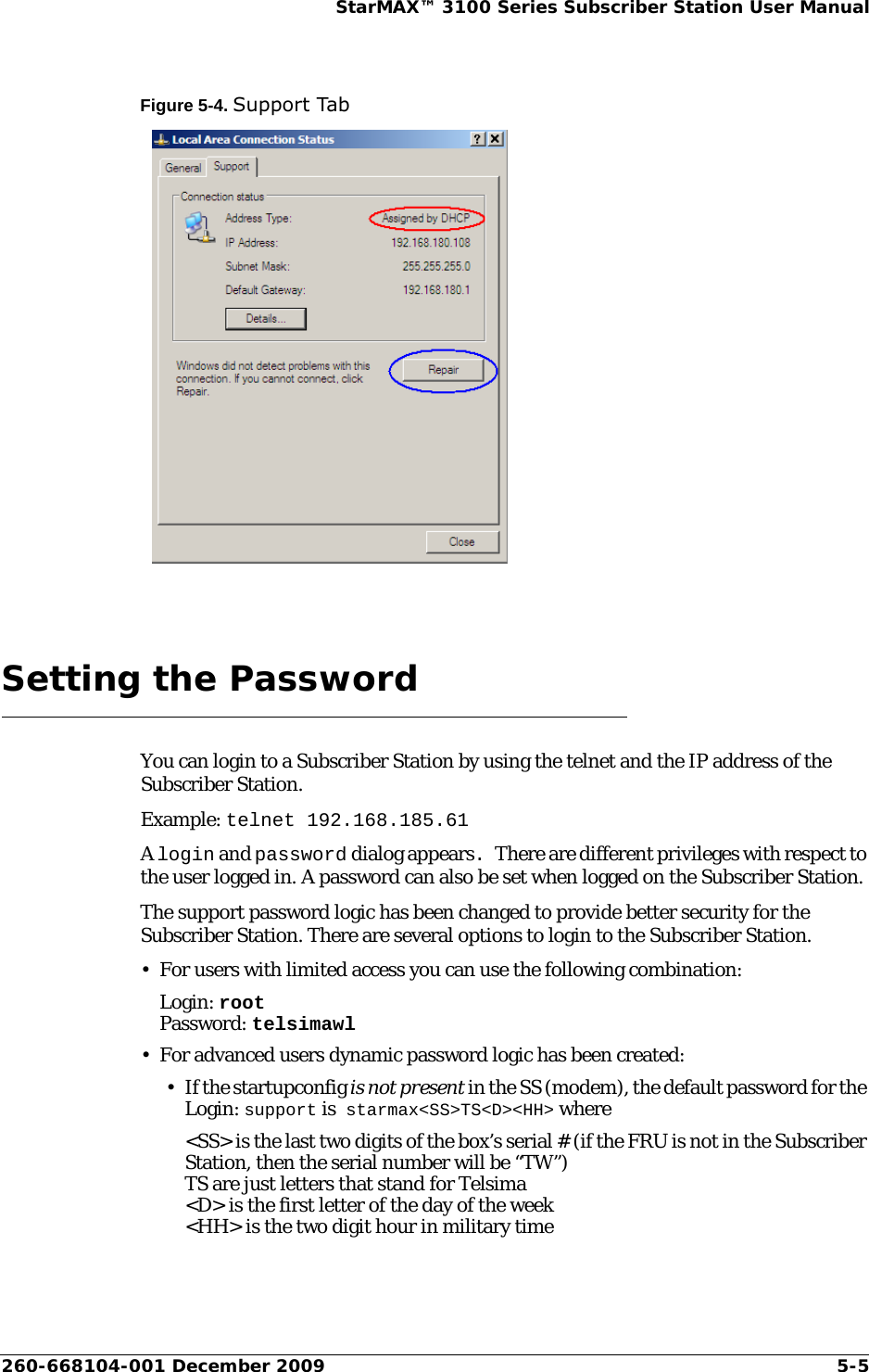 260-668104-001 December 2009 5-5StarMAX™ 3100 Series Subscriber Station User ManualFigure 5-4. Support TabSetting the PasswordYou can login to a Subscriber Station by using the telnet and the IP address of the Subscriber Station.Example: telnet 192.168.185.61A login and password dialog appears. There are different privileges with respect to the user logged in. A password can also be set when logged on the Subscriber Station.The support password logic has been changed to provide better security for the Subscriber Station. There are several options to login to the Subscriber Station.• For users with limited access you can use the following combination:Login: rootPassword: telsimawl• For advanced users dynamic password logic has been created:•If the startupconfig is not present in the SS (modem), the default password for the Login: support is starmax&lt;SS&gt;TS&lt;D&gt;&lt;HH&gt; where&lt;SS&gt; is the last two digits of the box’s serial # (if the FRU is not in the Subscriber Station, then the serial number will be “TW”)TS are just letters that stand for Telsima&lt;D&gt; is the first letter of the day of the week&lt;HH&gt; is the two digit hour in military time