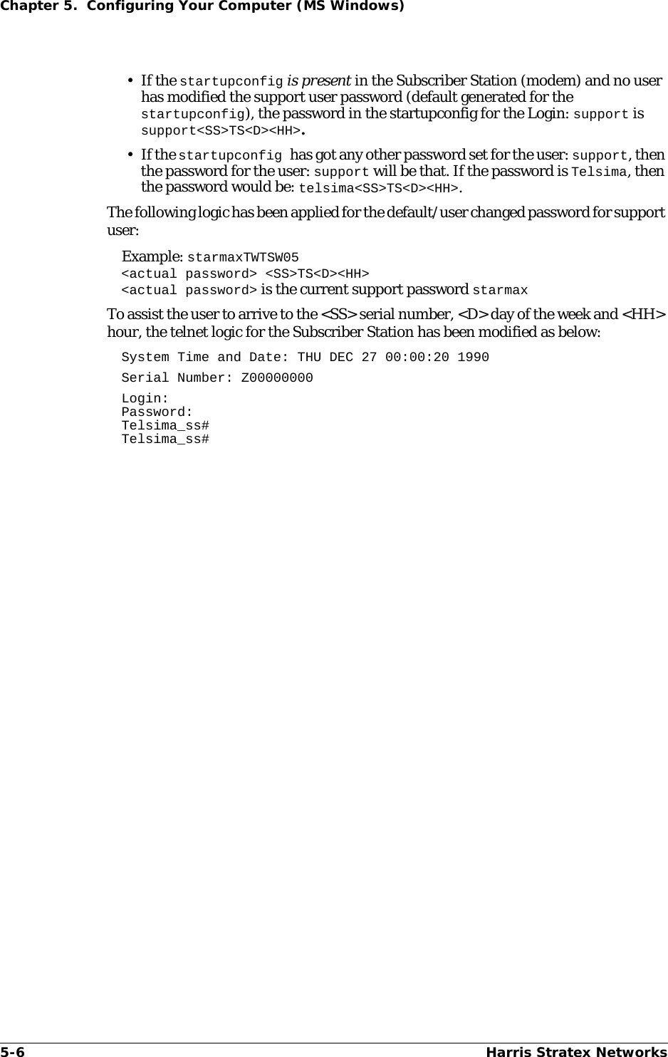 5-6 Harris Stratex NetworksChapter 5.  Configuring Your Computer (MS Windows)•If the startupconfig is present in the Subscriber Station (modem) and no user has modified the support user password (default generated for the startupconfig), the password in the startupconfig for the Login: support is support&lt;SS&gt;TS&lt;D&gt;&lt;HH&gt;.•If the startupconfig has got any other password set for the user: support, then the password for the user: support will be that. If the password is Telsima, then the password would be: telsima&lt;SS&gt;TS&lt;D&gt;&lt;HH&gt;.The following logic has been applied for the default/user changed password for support user: Example: starmaxTWTSW05&lt;actual password&gt; &lt;SS&gt;TS&lt;D&gt;&lt;HH&gt;&lt;actual password&gt; is the current support password starmaxTo assist the user to arrive to the &lt;SS&gt; serial number, &lt;D&gt; day of the week and &lt;HH&gt; hour, the telnet logic for the Subscriber Station has been modified as below:System Time and Date: THU DEC 27 00:00:20 1990Serial Number: Z00000000Login:Password:Telsima_ss#Telsima_ss#