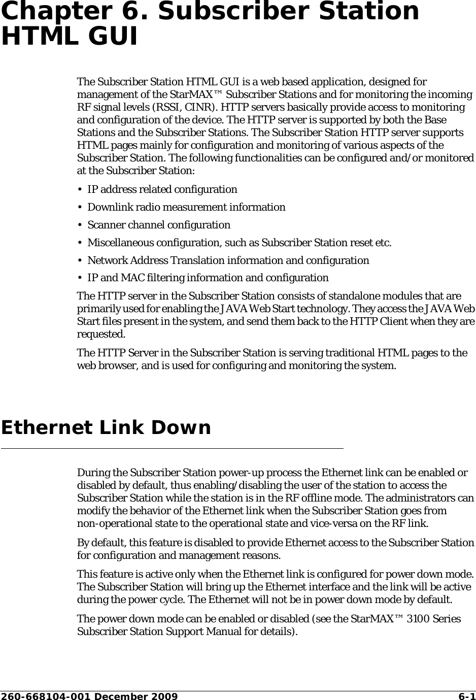 260-668104-001 December 2009 6-1Chapter 6. Subscriber Station HTML GUIThe Subscriber Station HTML GUI is a web based application, designed for management of the StarMAX™ Subscriber Stations and for monitoring the incoming RF signal levels (RSSI, CINR). HTTP servers basically provide access to monitoring and configuration of the device. The HTTP server is supported by both the Base Stations and the Subscriber Stations. The Subscriber Station HTTP server supports HTML pages mainly for configuration and monitoring of various aspects of the Subscriber Station. The following functionalities can be configured and/or monitored at the Subscriber Station:• IP address related configuration• Downlink radio measurement information• Scanner channel configuration• Miscellaneous configuration, such as Subscriber Station reset etc.• Network Address Translation information and configuration• IP and MAC filtering information and configurationThe HTTP server in the Subscriber Station consists of standalone modules that are primarily used for enabling the JAVA Web Start technology. They access the JAVA Web Start files present in the system, and send them back to the HTTP Client when they are requested. The HTTP Server in the Subscriber Station is serving traditional HTML pages to the web browser, and is used for configuring and monitoring the system.Ethernet Link DownDuring the Subscriber Station power-up process the Ethernet link can be enabled or disabled by default, thus enabling/disabling the user of the station to access the Subscriber Station while the station is in the RF offline mode. The administrators can modify the behavior of the Ethernet link when the Subscriber Station goes from non-operational state to the operational state and vice-versa on the RF link. By default, this feature is disabled to provide Ethernet access to the Subscriber Station for configuration and management reasons.This feature is active only when the Ethernet link is configured for power down mode. The Subscriber Station will bring up the Ethernet interface and the link will be active during the power cycle. The Ethernet will not be in power down mode by default. The power down mode can be enabled or disabled (see the StarMAX™ 3100 Series Subscriber Station Support Manual for details). 