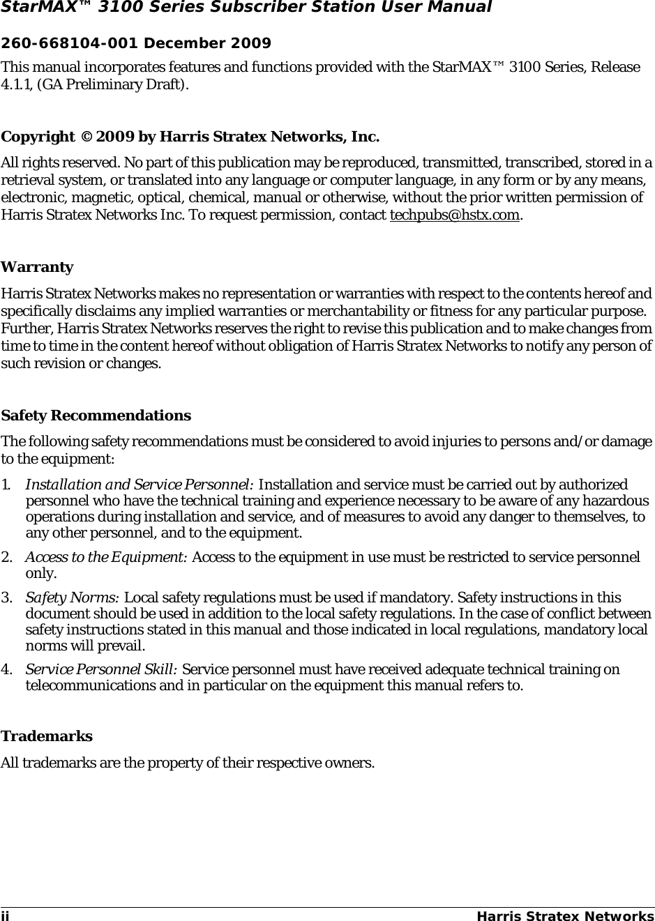 ii Harris Stratex Networks StarMAX™ 3100 Series Subscriber Station User Manual260-668104-001 December 2009This manual incorporates features and functions provided with the StarMAX™ 3100 Series, Release 4.1.1, (GA Preliminary Draft).Copyright © 2009 by Harris Stratex Networks, Inc.All rights reserved. No part of this publication may be reproduced, transmitted, transcribed, stored in a retrieval system, or translated into any language or computer language, in any form or by any means, electronic, magnetic, optical, chemical, manual or otherwise, without the prior written permission of Harris Stratex Networks Inc. To request permission, contact techpubs@hstx.com.WarrantyHarris Stratex Networks makes no representation or warranties with respect to the contents hereof and specifically disclaims any implied warranties or merchantability or fitness for any particular purpose. Further, Harris Stratex Networks reserves the right to revise this publication and to make changes from time to time in the content hereof without obligation of Harris Stratex Networks to notify any person of such revision or changes.Safety RecommendationsThe following safety recommendations must be considered to avoid injuries to persons and/or damage to the equipment:1. Installation and Service Personnel: Installation and service must be carried out by authorized personnel who have the technical training and experience necessary to be aware of any hazardous operations during installation and service, and of measures to avoid any danger to themselves, to any other personnel, and to the equipment.2. Access to the Equipment: Access to the equipment in use must be restricted to service personnel only.3. Safety Norms: Local safety regulations must be used if mandatory. Safety instructions in this document should be used in addition to the local safety regulations. In the case of conflict between safety instructions stated in this manual and those indicated in local regulations, mandatory local norms will prevail.4. Service Personnel Skill: Service personnel must have received adequate technical training on telecommunications and in particular on the equipment this manual refers to.TrademarksAll trademarks are the property of their respective owners.