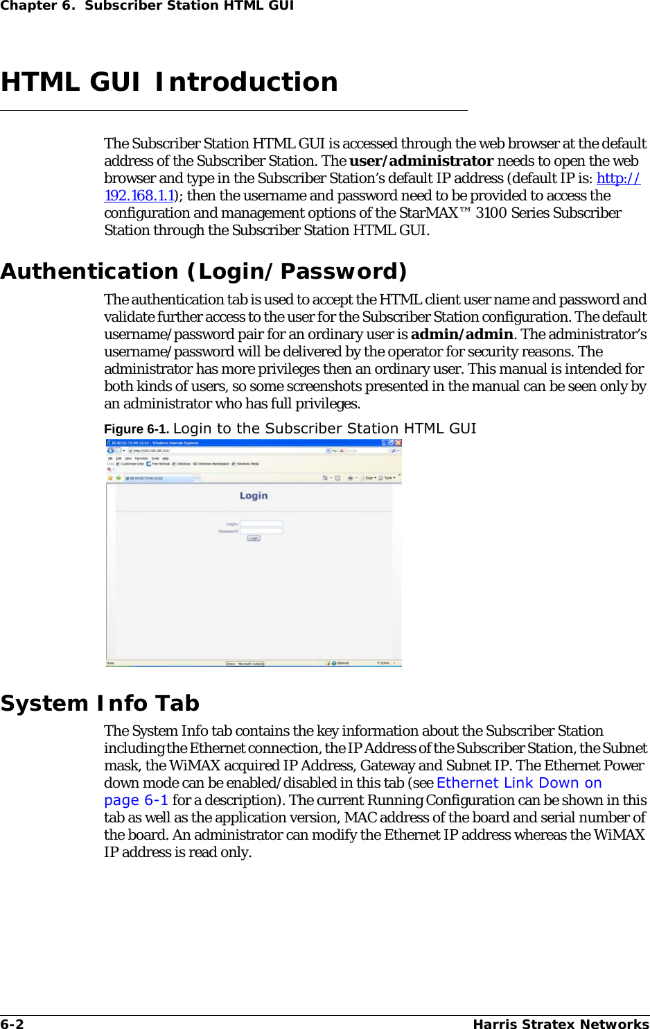 6-2 Harris Stratex NetworksChapter 6.  Subscriber Station HTML GUIHTML GUI IntroductionThe Subscriber Station HTML GUI is accessed through the web browser at the default address of the Subscriber Station. The user/administrator needs to open the web browser and type in the Subscriber Station’s default IP address (default IP is: http://192.168.1.1); then the username and password need to be provided to access the configuration and management options of the StarMAX™ 3100 Series Subscriber Station through the Subscriber Station HTML GUI.Authentication (Login/Password)The authentication tab is used to accept the HTML client user name and password and validate further access to the user for the Subscriber Station configuration. The default username/password pair for an ordinary user is admin/admin. The administrator’s username/password will be delivered by the operator for security reasons. The administrator has more privileges then an ordinary user. This manual is intended for both kinds of users, so some screenshots presented in the manual can be seen only by an administrator who has full privileges.Figure 6-1. Login to the Subscriber Station HTML GUISystem Info TabThe System Info tab contains the key information about the Subscriber Station including the Ethernet connection, the IP Address of the Subscriber Station, the Subnet mask, the WiMAX acquired IP Address, Gateway and Subnet IP. The Ethernet Power down mode can be enabled/disabled in this tab (see Ethernet Link Down on page 6-1 for a description). The current Running Configuration can be shown in this tab as well as the application version, MAC address of the board and serial number of the board. An administrator can modify the Ethernet IP address whereas the WiMAX IP address is read only. 