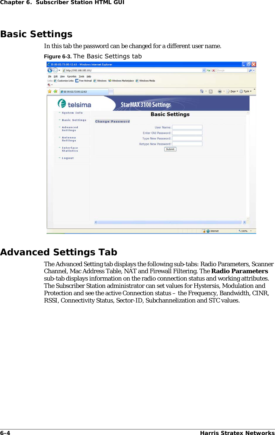 6-4 Harris Stratex NetworksChapter 6.  Subscriber Station HTML GUIBasic SettingsIn this tab the password can be changed for a different user name. Figure 6-3. The Basic Settings tabAdvanced Settings TabThe Advanced Setting tab displays the following sub-tabs: Radio Parameters, Scanner Channel, Mac Address Table, NAT and Firewall Filtering. The Radio Parameters sub-tab displays information on the radio connection status and working attributes. The Subscriber Station administrator can set values for Hystersis, Modulation and Protection and see the active Connection status – the Frequency, Bandwidth, CINR, RSSI, Connectivity Status, Sector-ID, Subchannelization and STC values. 