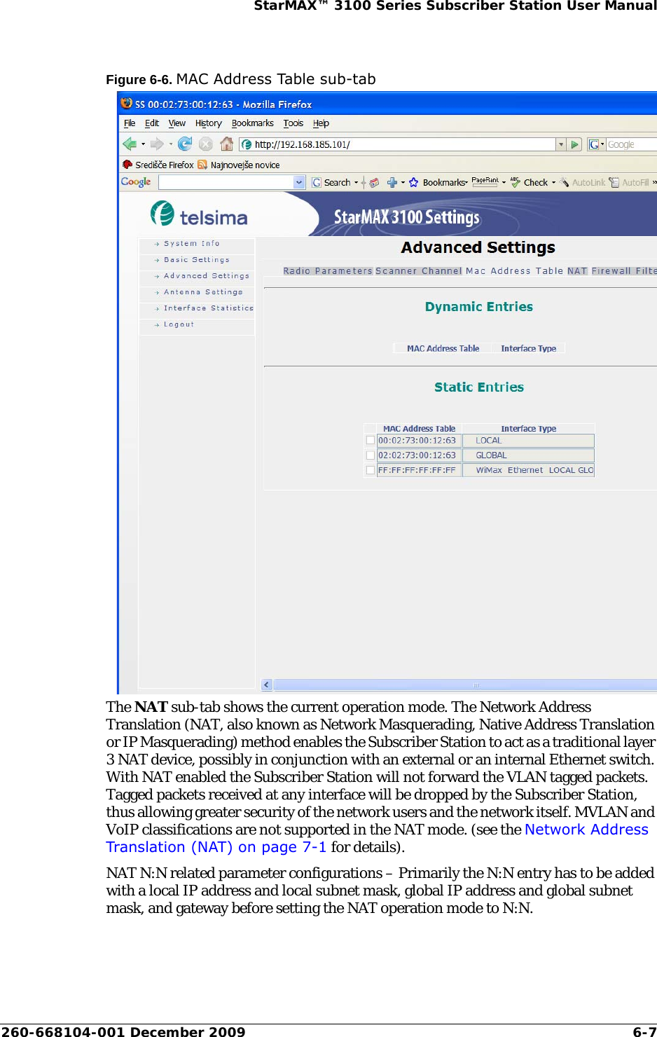 260-668104-001 December 2009 6-7StarMAX™ 3100 Series Subscriber Station User ManualFigure 6-6. MAC Address Table sub-tabThe NAT sub-tab shows the current operation mode. The Network Address Translation (NAT, also known as Network Masquerading, Native Address Translation or IP Masquerading) method enables the Subscriber Station to act as a traditional layer 3 NAT device, possibly in conjunction with an external or an internal Ethernet switch. With NAT enabled the Subscriber Station will not forward the VLAN tagged packets. Tagged packets received at any interface will be dropped by the Subscriber Station, thus allowing greater security of the network users and the network itself. MVLAN and VoIP classifications are not supported in the NAT mode. (see the Network Address Translation (NAT) on page 7-1 for details).NAT N:N related parameter configurations – Primarily the N:N entry has to be added with a local IP address and local subnet mask, global IP address and global subnet mask, and gateway before setting the NAT operation mode to N:N.