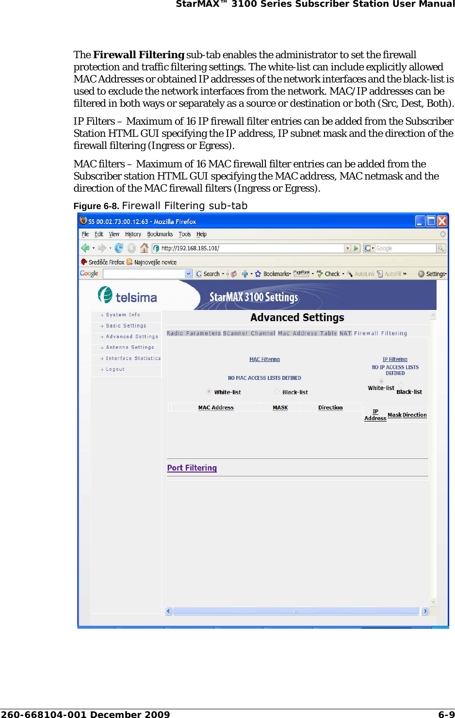 260-668104-001 December 2009 6-9StarMAX™ 3100 Series Subscriber Station User ManualThe Firewall Filtering sub-tab enables the administrator to set the firewall protection and traffic filtering settings. The white-list can include explicitly allowed MAC Addresses or obtained IP addresses of the network interfaces and the black-list is used to exclude the network interfaces from the network. MAC/IP addresses can be filtered in both ways or separately as a source or destination or both (Src, Dest, Both).IP Filters – Maximum of 16 IP firewall filter entries can be added from the Subscriber Station HTML GUI specifying the IP address, IP subnet mask and the direction of the firewall filtering (Ingress or Egress).MAC filters – Maximum of 16 MAC firewall filter entries can be added from the Subscriber station HTML GUI specifying the MAC address, MAC netmask and the direction of the MAC firewall filters (Ingress or Egress).Figure 6-8. Firewall Filtering sub-tab