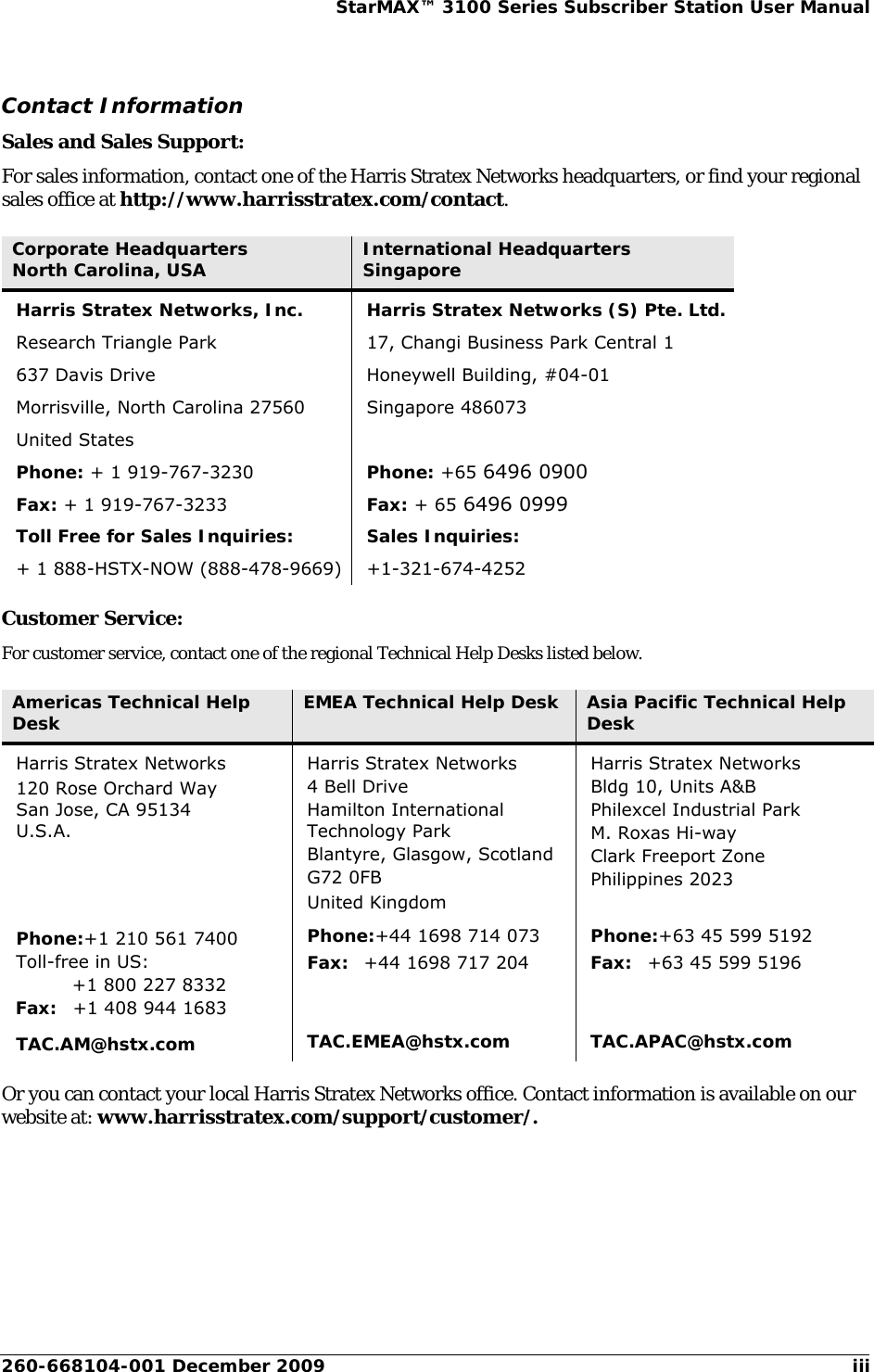 260-668104-001 December 2009 iiiStarMAX™ 3100 Series Subscriber Station User ManualContact InformationSales and Sales Support:For sales information, contact one of the Harris Stratex Networks headquarters, or find your regional sales office at http://www.harrisstratex.com/contact.Customer Service:For customer service, contact one of the regional Technical Help Desks listed below.Or you can contact your local Harris Stratex Networks office. Contact information is available on our website at: www.harrisstratex.com/support/customer/.Corporate HeadquartersNorth Carolina, USA International HeadquartersSingaporeHarris Stratex Networks, Inc.Research Triangle Park637 Davis DriveMorrisville, North Carolina 27560United StatesPhone: + 1 919-767-3230Fax: + 1 919-767-3233Toll Free for Sales Inquiries:+ 1 888-HSTX-NOW (888-478-9669)Harris Stratex Networks (S) Pte. Ltd.17, Changi Business Park Central 1Honeywell Building, #04-01Singapore 486073Phone: +65 6496 0900Fax: + 65 6496 0999 Sales Inquiries:+1-321-674-4252Americas Technical Help Desk EMEA Technical Help Desk Asia Pacific Technical Help DeskHarris Stratex Networks120 Rose Orchard WaySan Jose, CA 95134 U.S.A.Harris Stratex Networks4 Bell DriveHamilton International Technology ParkBlantyre, Glasgow, ScotlandG72 0FBUnited KingdomHarris Stratex NetworksBldg 10, Units A&amp;BPhilexcel Industrial ParkM. Roxas Hi-wayClark Freeport ZonePhilippines 2023Phone:+1 210 561 7400Toll-free in US:+1 800 227 8332Fax: +1 408 944 1683Phone:+44 1698 714 073Fax: +44 1698 717 204Phone:+63 45 599 5192Fax: +63 45 599 5196TAC.AM@hstx.com TAC.EMEA@hstx.com TAC.APAC@hstx.com