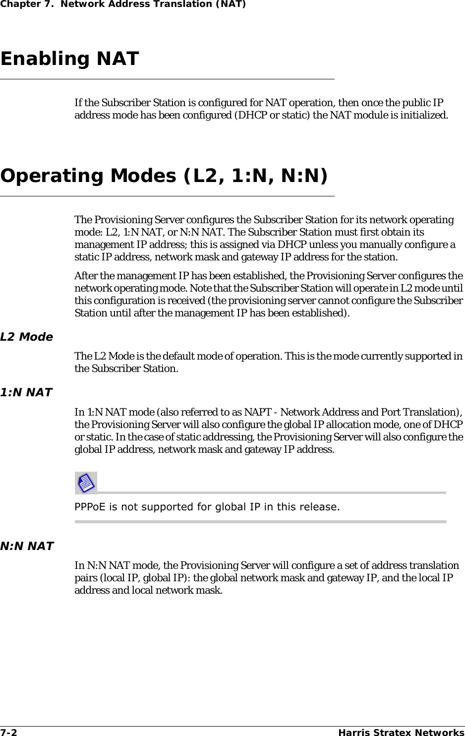 7-2 Harris Stratex NetworksChapter 7.  Network Address Translation (NAT)Enabling NATIf the Subscriber Station is configured for NAT operation, then once the public IP address mode has been configured (DHCP or static) the NAT module is initialized.Operating Modes (L2, 1:N, N:N)The Provisioning Server configures the Subscriber Station for its network operating mode: L2, 1:N NAT, or N:N NAT. The Subscriber Station must first obtain its management IP address; this is assigned via DHCP unless you manually configure a static IP address, network mask and gateway IP address for the station.After the management IP has been established, the Provisioning Server configures the network operating mode. Note that the Subscriber Station will operate in L2 mode until this configuration is received (the provisioning server cannot configure the Subscriber Station until after the management IP has been established).L2 ModeThe L2 Mode is the default mode of operation. This is the mode currently supported in the Subscriber Station.1:N NATIn 1:N NAT mode (also referred to as NAPT - Network Address and Port Translation), the Provisioning Server will also configure the global IP allocation mode, one of DHCP or static. In the case of static addressing, the Provisioning Server will also configure the global IP address, network mask and gateway IP address.PPPoE is not supported for global IP in this release.N:N NATIn N:N NAT mode, the Provisioning Server will configure a set of address translation pairs (local IP, global IP): the global network mask and gateway IP, and the local IP address and local network mask.