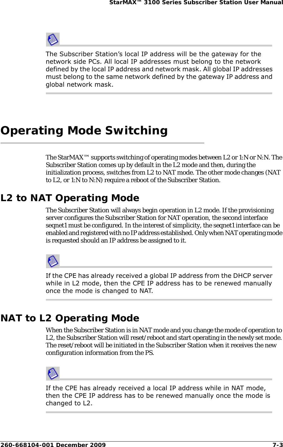 260-668104-001 December 2009 7-3StarMAX™ 3100 Series Subscriber Station User ManualThe Subscriber Station’s local IP address will be the gateway for the network side PCs. All local IP addresses must belong to the network defined by the local IP address and network mask. All global IP addresses must belong to the same network defined by the gateway IP address and global network mask.Operating Mode SwitchingThe StarMAX™ supports switching of operating modes between L2 or 1:N or N:N. The Subscriber Station comes up by default in the L2 mode and then, during the initialization process, switches from L2 to NAT mode. The other mode changes (NAT to L2, or 1:N to N:N) require a reboot of the Subscriber Station. L2 to NAT Operating ModeThe Subscriber Station will always begin operation in L2 mode. If the provisioning server configures the Subscriber Station for NAT operation, the second interface seqnet1 must be configured. In the interest of simplicity, the seqnet1 interface can be enabled and registered with no IP address established. Only when NAT operating mode is requested should an IP address be assigned to it.If the CPE has already received a global IP address from the DHCP server while in L2 mode, then the CPE IP address has to be renewed manually once the mode is changed to NAT.NAT to L2 Operating ModeWhen the Subscriber Station is in NAT mode and you change the mode of operation to L2, the Subscriber Station will reset/reboot and start operating in the newly set mode. The reset/reboot will be initiated in the Subscriber Station when it receives the new configuration information from the PS.If the CPE has already received a local IP address while in NAT mode, then the CPE IP address has to be renewed manually once the mode is changed to L2.