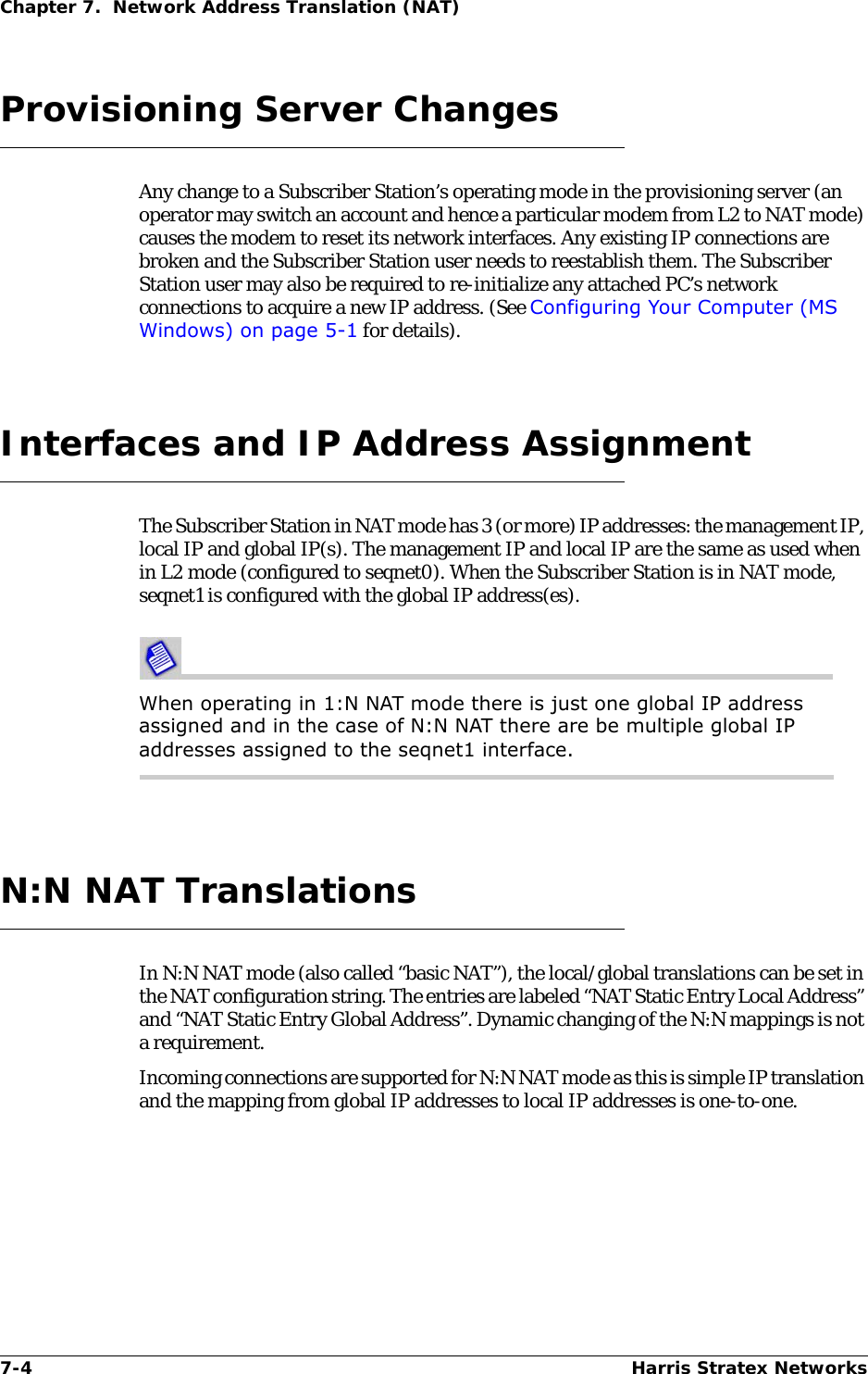 7-4 Harris Stratex NetworksChapter 7.  Network Address Translation (NAT)Provisioning Server ChangesAny change to a Subscriber Station’s operating mode in the provisioning server (an operator may switch an account and hence a particular modem from L2 to NAT mode) causes the modem to reset its network interfaces. Any existing IP connections are broken and the Subscriber Station user needs to reestablish them. The Subscriber Station user may also be required to re-initialize any attached PC’s network connections to acquire a new IP address. (See Configuring Your Computer (MS Windows) on page 5-1 for details).Interfaces and IP Address AssignmentThe Subscriber Station in NAT mode has 3 (or more) IP addresses: the management IP, local IP and global IP(s). The management IP and local IP are the same as used when in L2 mode (configured to seqnet0). When the Subscriber Station is in NAT mode, seqnet1 is configured with the global IP address(es).When operating in 1:N NAT mode there is just one global IP address assigned and in the case of N:N NAT there are be multiple global IP addresses assigned to the seqnet1 interface.N:N NAT TranslationsIn N:N NAT mode (also called “basic NAT”), the local/global translations can be set in the NAT configuration string. The entries are labeled “NAT Static Entry Local Address” and “NAT Static Entry Global Address”. Dynamic changing of the N:N mappings is not a requirement.Incoming connections are supported for N:N NAT mode as this is simple IP translation and the mapping from global IP addresses to local IP addresses is one-to-one.