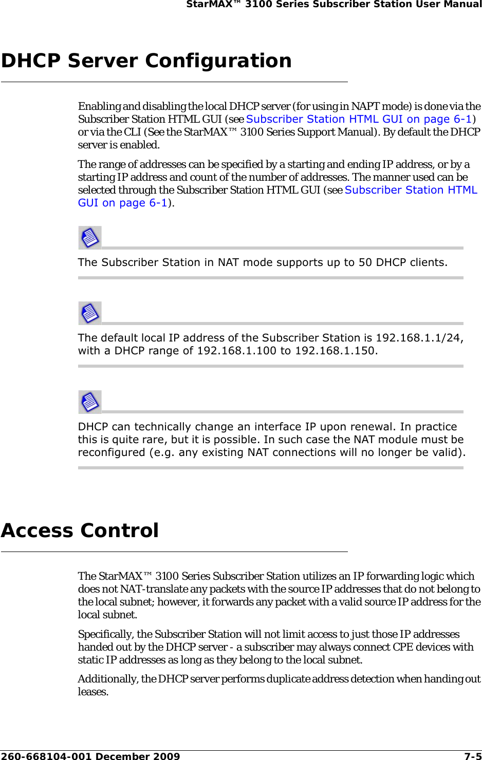 260-668104-001 December 2009 7-5StarMAX™ 3100 Series Subscriber Station User ManualDHCP Server ConfigurationEnabling and disabling the local DHCP server (for using in NAPT mode) is done via the Subscriber Station HTML GUI (see Subscriber Station HTML GUI on page 6-1) or via the CLI (See the StarMAX™ 3100 Series Support Manual). By default the DHCP server is enabled.The range of addresses can be specified by a starting and ending IP address, or by a starting IP address and count of the number of addresses. The manner used can be selected through the Subscriber Station HTML GUI (see Subscriber Station HTML GUI on page 6-1).The Subscriber Station in NAT mode supports up to 50 DHCP clients. The default local IP address of the Subscriber Station is 192.168.1.1/24, with a DHCP range of 192.168.1.100 to 192.168.1.150.DHCP can technically change an interface IP upon renewal. In practice this is quite rare, but it is possible. In such case the NAT module must be reconfigured (e.g. any existing NAT connections will no longer be valid).Access ControlThe StarMAX™ 3100 Series Subscriber Station utilizes an IP forwarding logic which does not NAT-translate any packets with the source IP addresses that do not belong to the local subnet; however, it forwards any packet with a valid source IP address for the local subnet.Specifically, the Subscriber Station will not limit access to just those IP addresses handed out by the DHCP server - a subscriber may always connect CPE devices with static IP addresses as long as they belong to the local subnet.Additionally, the DHCP server performs duplicate address detection when handing out leases.