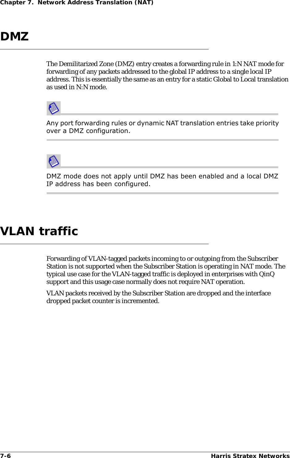 7-6 Harris Stratex NetworksChapter 7.  Network Address Translation (NAT)DMZThe Demilitarized Zone (DMZ) entry creates a forwarding rule in 1:N NAT mode for forwarding of any packets addressed to the global IP address to a single local IP address. This is essentially the same as an entry for a static Global to Local translation as used in N:N mode. Any port forwarding rules or dynamic NAT translation entries take priority over a DMZ configuration.DMZ mode does not apply until DMZ has been enabled and a local DMZ IP address has been configured.VLAN trafficForwarding of VLAN-tagged packets incoming to or outgoing from the Subscriber Station is not supported when the Subscriber Station is operating in NAT mode. The typical use case for the VLAN-tagged traffic is deployed in enterprises with QinQ support and this usage case normally does not require NAT operation.VLAN packets received by the Subscriber Station are dropped and the interface dropped packet counter is incremented. 