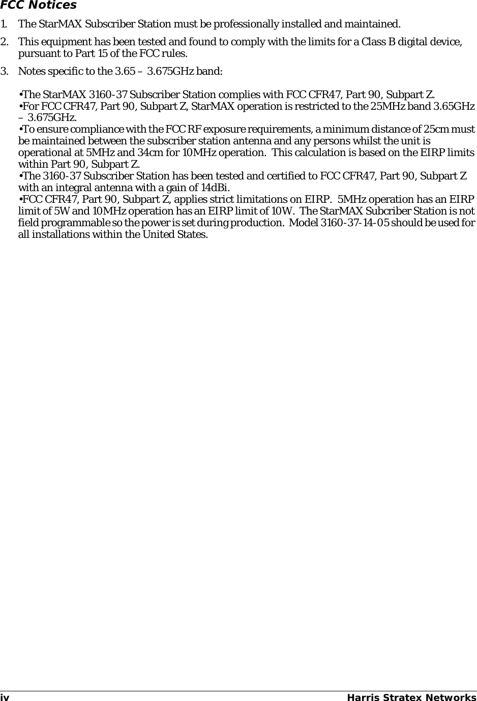 iv Harris Stratex Networks FCC Notices1. The StarMAX Subscriber Station must be professionally installed and maintained.2. This equipment has been tested and found to comply with the limits for a Class B digital device, pursuant to Part 15 of the FCC rules. 3. Notes specific to the 3.65 – 3.675GHz band:•The StarMAX 3160-37 Subscriber Station complies with FCC CFR47, Part 90, Subpart Z.•For FCC CFR47, Part 90, Subpart Z, StarMAX operation is restricted to the 25MHz band 3.65GHz – 3.675GHz.•To ensure compliance with the FCC RF exposure requirements, a minimum distance of 25cm must be maintained between the subscriber station antenna and any persons whilst the unit is operational at 5MHz and 34cm for 10MHz operation.  This calculation is based on the EIRP limits within Part 90, Subpart Z.•The 3160-37 Subscriber Station has been tested and certified to FCC CFR47, Part 90, Subpart Z with an integral antenna with a gain of 14dBi.•FCC CFR47, Part 90, Subpart Z, applies strict limitations on EIRP.  5MHz operation has an EIRP limit of 5W and 10MHz operation has an EIRP limit of 10W.  The StarMAX Subcriber Station is not field programmable so the power is set during production.  Model 3160-37-14-05 should be used for all installations within the United States.