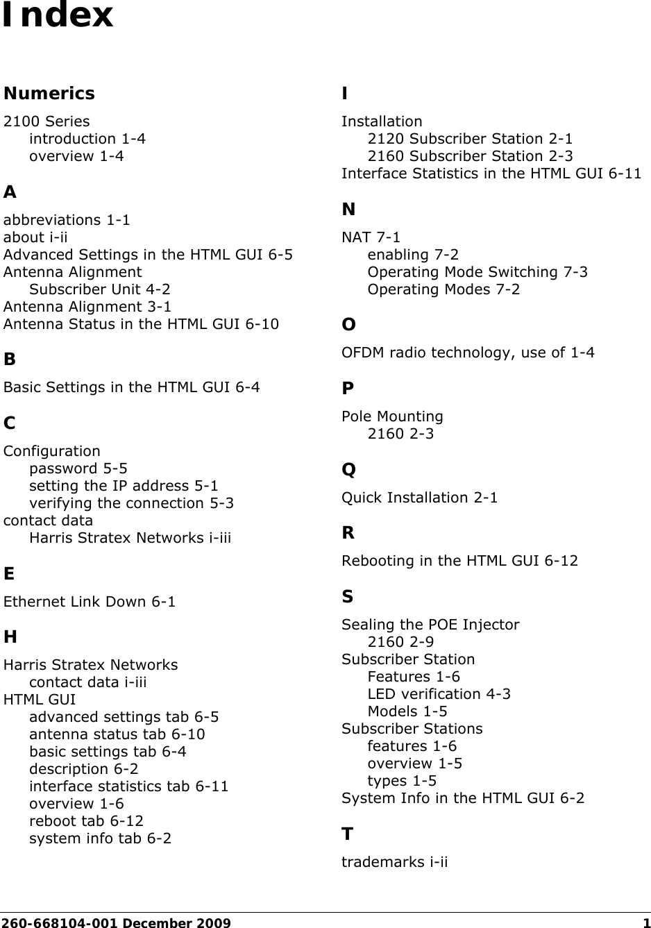 260-668104-001 December 20091IndexNumerics2100 Seriesintroduction 1-4overview 1-4Aabbreviations 1-1about i-iiAdvanced Settings in the HTML GUI 6-5Antenna AlignmentSubscriber Unit 4-2Antenna Alignment 3-1Antenna Status in the HTML GUI 6-10BBasic Settings in the HTML GUI 6-4CConfigurationpassword 5-5setting the IP address 5-1verifying the connection 5-3contact dataHarris Stratex Networks i-iiiEEthernet Link Down 6-1HHarris Stratex Networkscontact data i-iiiHTML GUIadvanced settings tab 6-5antenna status tab 6-10basic settings tab 6-4description 6-2interface statistics tab 6-11overview 1-6reboot tab 6-12system info tab 6-2IInstallation2120 Subscriber Station 2-12160 Subscriber Station 2-3Interface Statistics in the HTML GUI 6-11NNAT 7-1enabling 7-2Operating Mode Switching 7-3Operating Modes 7-2OOFDM radio technology, use of 1-4PPole Mounting2160 2-3QQuick Installation 2-1RRebooting in the HTML GUI 6-12SSealing the POE Injector2160 2-9Subscriber StationFeatures 1-6LED verification 4-3Models 1-5Subscriber Stationsfeatures 1-6overview 1-5types 1-5System Info in the HTML GUI 6-2Ttrademarks i-ii