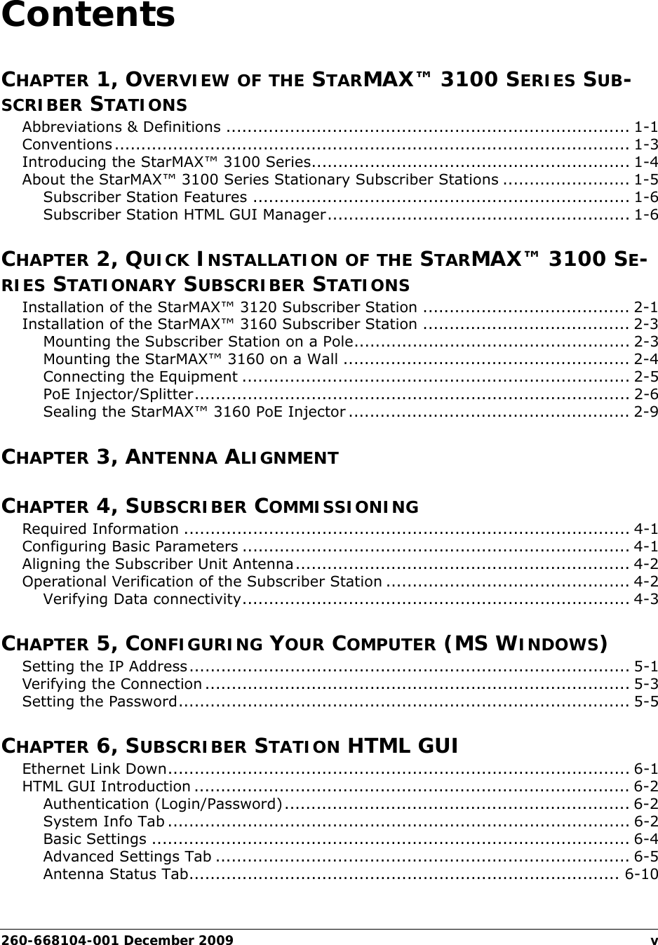 260-668104-001 December 2009 vContentsCHAPTER 1, OVERVIEW OF THE STARMAX™ 3100 SERIES SUB-SCRIBER STATIONSAbbreviations &amp; Definitions ............................................................................ 1-1Conventions................................................................................................. 1-3Introducing the StarMAX™ 3100 Series............................................................ 1-4About the StarMAX™ 3100 Series Stationary Subscriber Stations ........................ 1-5Subscriber Station Features ....................................................................... 1-6Subscriber Station HTML GUI Manager......................................................... 1-6CHAPTER 2, QUICK INSTALLATION OF THE STARMAX™ 3100 SE-RIES STATIONARY SUBSCRIBER STATIONSInstallation of the StarMAX™ 3120 Subscriber Station ....................................... 2-1Installation of the StarMAX™ 3160 Subscriber Station ....................................... 2-3Mounting the Subscriber Station on a Pole.................................................... 2-3Mounting the StarMAX™ 3160 on a Wall ...................................................... 2-4Connecting the Equipment ......................................................................... 2-5PoE Injector/Splitter.................................................................................. 2-6Sealing the StarMAX™ 3160 PoE Injector ..................................................... 2-9CHAPTER 3, ANTENNA ALIGNMENTCHAPTER 4, SUBSCRIBER COMMISSIONINGRequired Information .................................................................................... 4-1Configuring Basic Parameters ......................................................................... 4-1Aligning the Subscriber Unit Antenna............................................................... 4-2Operational Verification of the Subscriber Station .............................................. 4-2Verifying Data connectivity......................................................................... 4-3CHAPTER 5, CONFIGURING YOUR COMPUTER (MS WINDOWS)Setting the IP Address................................................................................... 5-1Verifying the Connection ................................................................................ 5-3Setting the Password..................................................................................... 5-5CHAPTER 6, SUBSCRIBER STATION HTML GUIEthernet Link Down....................................................................................... 6-1HTML GUI Introduction .................................................................................. 6-2Authentication (Login/Password)................................................................. 6-2System Info Tab ....................................................................................... 6-2Basic Settings .......................................................................................... 6-4Advanced Settings Tab .............................................................................. 6-5Antenna Status Tab................................................................................. 6-10