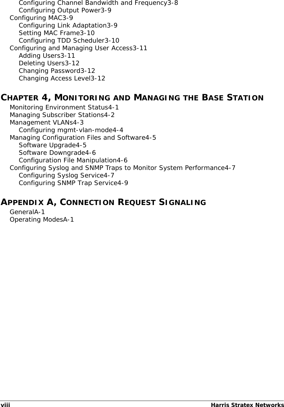 viiiHarris Stratex Networks Configuring Channel Bandwidth and Frequency3-8Configuring Output Power3-9Configuring MAC3-9Configuring Link Adaptation3-9Setting MAC Frame3-10Configuring TDD Scheduler3-10Configuring and Managing User Access3-11Adding Users3-11Deleting Users3-12Changing Password3-12Changing Access Level3-12CHAPTER 4, MONITORING AND MANAGING THE BASE STATIONMonitoring Environment Status4-1Managing Subscriber Stations4-2Management VLANs4-3Configuring mgmt-vlan-mode4-4Managing Configuration Files and Software4-5Software Upgrade4-5Software Downgrade4-6Configuration File Manipulation4-6Configuring Syslog and SNMP Traps to Monitor System Performance4-7Configuring Syslog Service4-7Configuring SNMP Trap Service4-9APPENDIX A, CONNECTION REQUEST SIGNALINGGeneralA-1Operating ModesA-1