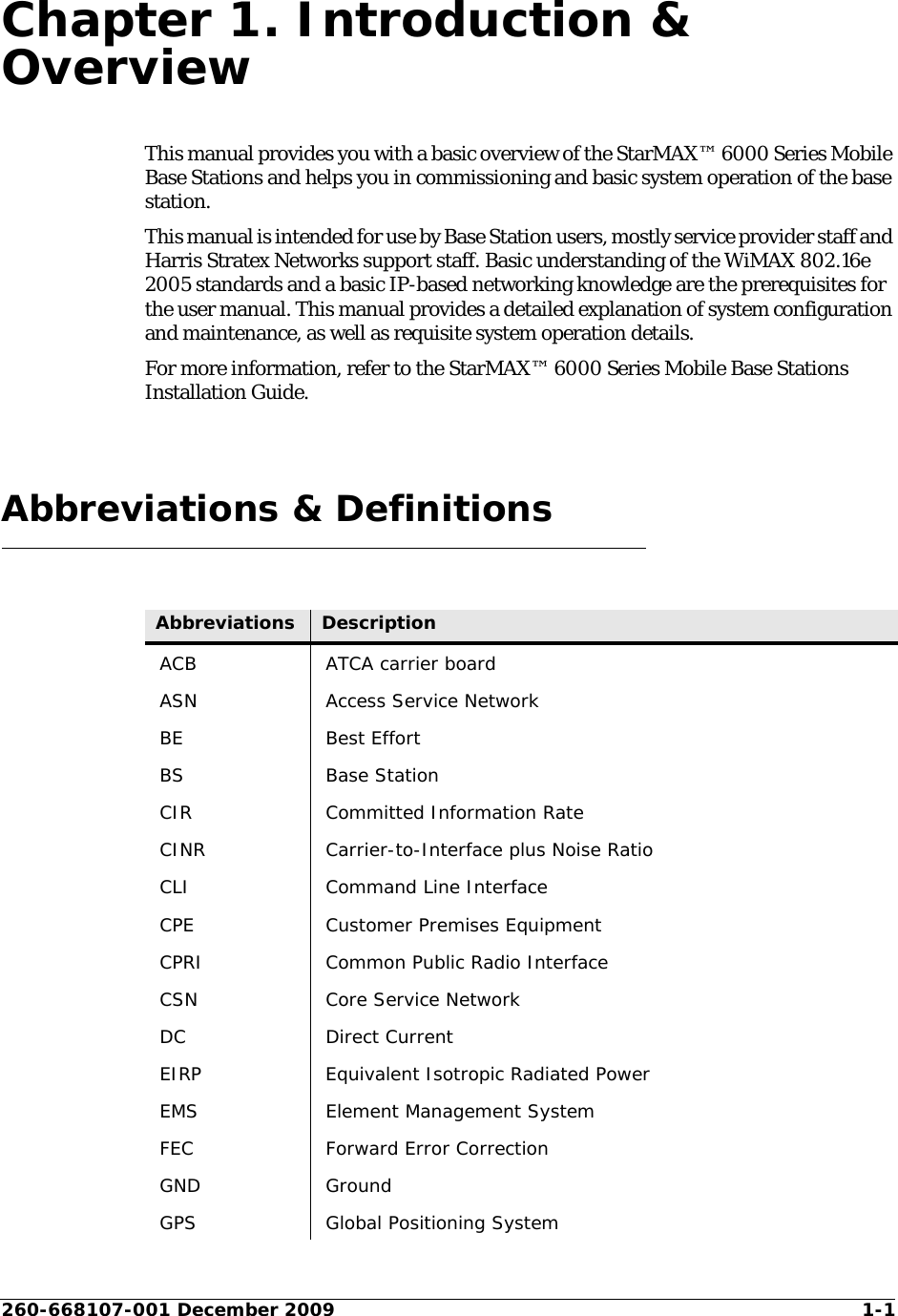 260-668107-001 December 2009 1-1Chapter 1. Introduction &amp; OverviewThis manual provides you with a basic overview of the StarMAX™ 6000 Series Mobile Base Stations and helps you in commissioning and basic system operation of the base station.This manual is intended for use by Base Station users, mostly service provider staff and Harris Stratex Networks support staff. Basic understanding of the WiMAX 802.16e 2005 standards and a basic IP-based networking knowledge are the prerequisites for the user manual. This manual provides a detailed explanation of system configuration and maintenance, as well as requisite system operation details. For more information, refer to the StarMAX™ 6000 Series Mobile Base Stations Installation Guide.Abbreviations &amp; DefinitionsAbbreviations DescriptionACB ATCA carrier boardASN Access Service NetworkBE Best EffortBS Base StationCIR Committed Information RateCINR Carrier-to-Interface plus Noise RatioCLI Command Line InterfaceCPE Customer Premises EquipmentCPRI Common Public Radio InterfaceCSN Core Service NetworkDC Direct CurrentEIRP Equivalent Isotropic Radiated PowerEMS Element Management SystemFEC Forward Error CorrectionGND GroundGPS Global Positioning System