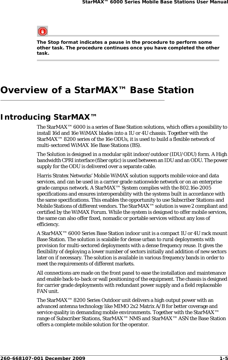 260-668107-001 December 2009 1-5StarMAX™ 6000 Series Mobile Base Stations User ManualThe Stop format indicates a pause in the procedure to perform some other task. The procedure continues once you have completed the other task.Overview of a StarMAX™ Base StationIntroducing StarMAX™The StarMAX™ 6000 is a series of Base Station solutions, which offers a possibility to install 16d and 16e WiMAX blades into a 1U or 4U chassis. Together with the StarMAX™ 8200 series of the 16e ODUs, it is used to build a flexible network of multi-sectored WiMAX 16e Base Stations (BS).The Solution is designed in a modular split indoor/outdoor (IDU/ODU) form. A High bandwidth CPRI interface (fiber optic) is used between an IDU and an ODU. The power supply for the ODU is delivered over a separate cable.Harris Stratex Networks’ Mobile WiMAX solution supports mobile voice and data services, and can be used in a carrier grade nationwide network or on an enterprise grade campus network. A StarMAX™ System complies with the 802.16e-2005 specifications and ensures interoperability with the systems built in accordance with the same specifications. This enables the opportunity to use Subscriber Stations and Mobile Stations of different vendors. The StarMAX™ solution is wave 2 compliant and certified by the WiMAX Forum. While the system is designed to offer mobile services, the same can also offer fixed, nomadic or portable services without any loss of efficiency.A StarMAX™ 6000 Series Base Station indoor unit is a compact 1U or 4U rack mount Base Station. The solution is scalable for dense urban to rural deployments with provision for multi-sectored deployments with a dense frequency reuse. It gives the flexibility of deploying a lower number of sectors initially and addition of new sectors later on if necessary. The solution is available in various frequency bands in order to meet the requirements of different markets.All connections are made on the front panel to ease the installation and maintenance and enable back-to-back or wall positioning of the equipment. The chassis is designed for carrier grade deployments with redundant power supply and a field replaceable FAN unit.The StarMAX™ 8200 Series Outdoor unit delivers a high output power with an advanced antenna technology like MIMO 2x2 Matrix A/B for better coverage and service quality in demanding mobile environments. Together with the StarMAX™ range of Subscriber Stations, StarMAX™ NMS and StarMAX™ ASN the Base Station offers a complete mobile solution for the operator.