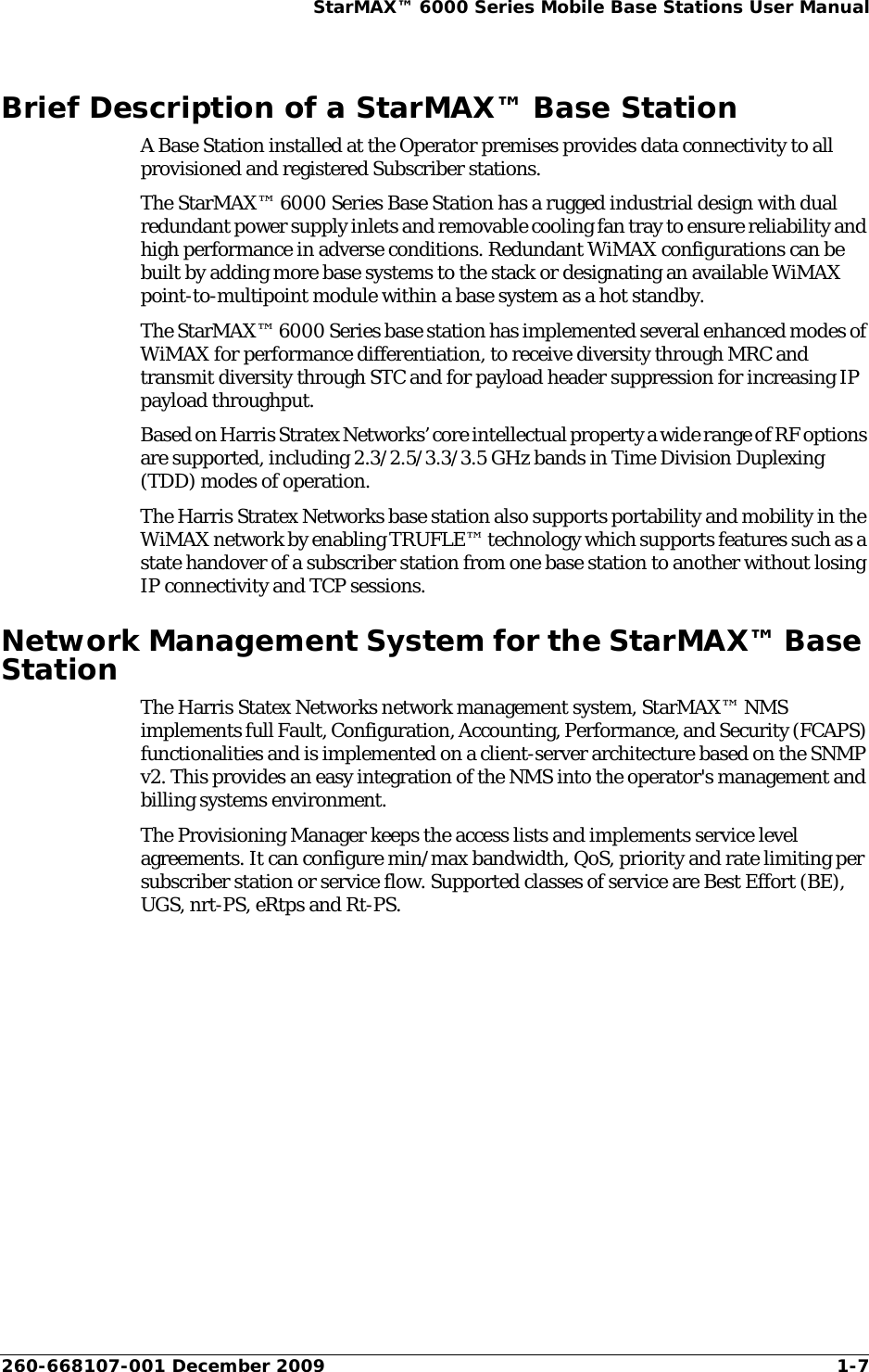 260-668107-001 December 2009 1-7StarMAX™ 6000 Series Mobile Base Stations User ManualBrief Description of a StarMAX™ Base StationA Base Station installed at the Operator premises provides data connectivity to all provisioned and registered Subscriber stations.The StarMAX™ 6000 Series Base Station has a rugged industrial design with dual redundant power supply inlets and removable cooling fan tray to ensure reliability and high performance in adverse conditions. Redundant WiMAX configurations can be built by adding more base systems to the stack or designating an available WiMAX point-to-multipoint module within a base system as a hot standby.The StarMAX™ 6000 Series base station has implemented several enhanced modes of WiMAX for performance differentiation, to receive diversity through MRC and transmit diversity through STC and for payload header suppression for increasing IP payload throughput.Based on Harris Stratex Networks’ core intellectual property a wide range of RF options are supported, including 2.3/2.5/3.3/3.5 GHz bands in Time Division Duplexing (TDD) modes of operation.The Harris Stratex Networks base station also supports portability and mobility in the WiMAX network by enabling TRUFLE™ technology which supports features such as a state handover of a subscriber station from one base station to another without losing IP connectivity and TCP sessions.Network Management System for the StarMAX™ Base StationThe Harris Statex Networks network management system, StarMAX™ NMS implements full Fault, Configuration, Accounting, Performance, and Security (FCAPS) functionalities and is implemented on a client-server architecture based on the SNMP v2. This provides an easy integration of the NMS into the operator&apos;s management and billing systems environment.The Provisioning Manager keeps the access lists and implements service level agreements. It can configure min/max bandwidth, QoS, priority and rate limiting per subscriber station or service flow. Supported classes of service are Best Effort (BE), UGS, nrt-PS, eRtps and Rt-PS.