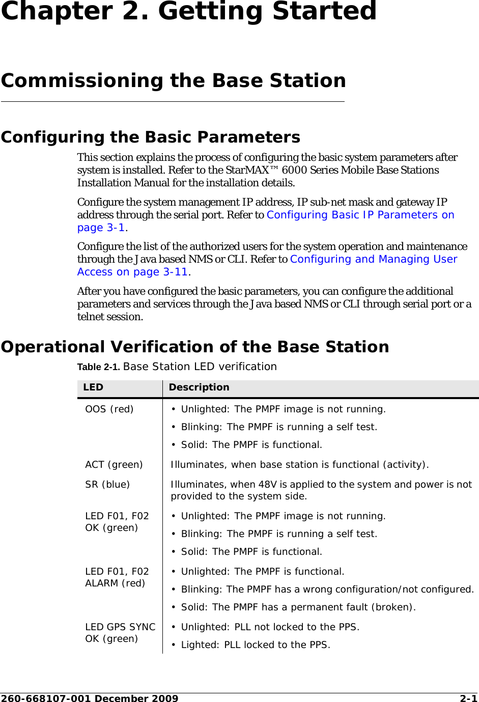 260-668107-001 December 2009 2-1Chapter 2. Getting StartedCommissioning the Base StationConfiguring the Basic ParametersThis section explains the process of configuring the basic system parameters after system is installed. Refer to the StarMAX™ 6000 Series Mobile Base Stations Installation Manual for the installation details.Configure the system management IP address, IP sub-net mask and gateway IP address through the serial port. Refer to Configuring Basic IP Parameters on page 3-1.Configure the list of the authorized users for the system operation and maintenance through the Java based NMS or CLI. Refer to Configuring and Managing User Access on page 3-11.After you have configured the basic parameters, you can configure the additional parameters and services through the Java based NMS or CLI through serial port or a telnet session.Operational Verification of the Base StationTable 2-1. Base Station LED verificationLED DescriptionOOS (red) • Unlighted: The PMPF image is not running.• Blinking: The PMPF is running a self test.• Solid: The PMPF is functional.ACT (green) Illuminates, when base station is functional (activity).SR (blue) Illuminates, when 48V is applied to the system and power is not provided to the system side.LED F01, F02 OK (green) • Unlighted: The PMPF image is not running.• Blinking: The PMPF is running a self test.• Solid: The PMPF is functional.LED F01, F02 ALARM (red) • Unlighted: The PMPF is functional.• Blinking: The PMPF has a wrong configuration/not configured.• Solid: The PMPF has a permanent fault (broken).LED GPS SYNC OK (green) • Unlighted: PLL not locked to the PPS.• Lighted: PLL locked to the PPS.