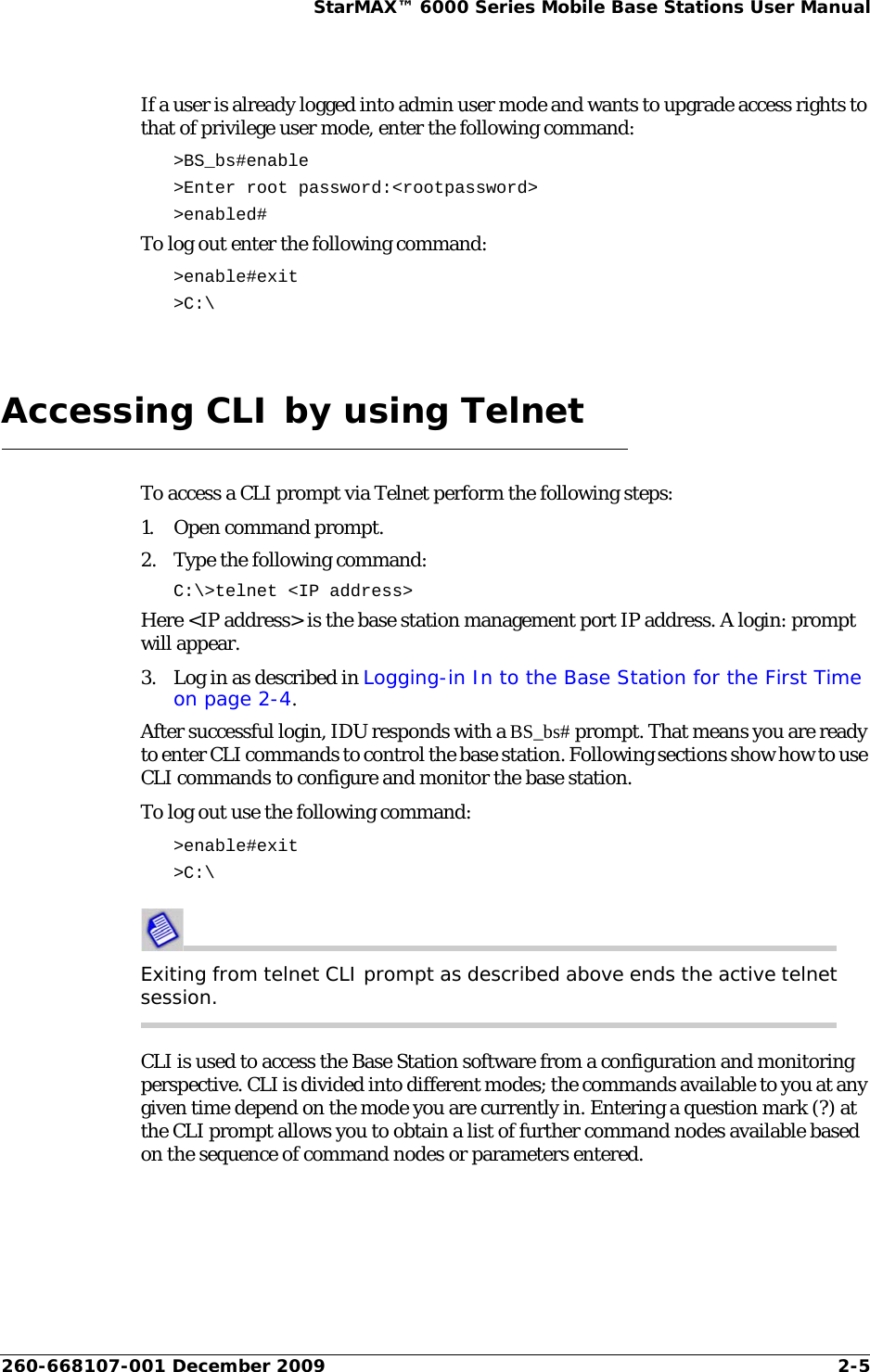 260-668107-001 December 2009 2-5StarMAX™ 6000 Series Mobile Base Stations User ManualIf a user is already logged into admin user mode and wants to upgrade access rights to that of privilege user mode, enter the following command:&gt;BS_bs#enable &gt;Enter root password:&lt;rootpassword&gt; &gt;enabled#To log out enter the following command:&gt;enable#exit&gt;C:\Accessing CLI by using TelnetTo access a CLI prompt via Telnet perform the following steps:1. Open command prompt.2. Type the following command:C:\&gt;telnet &lt;IP address&gt;Here &lt;IP address&gt; is the base station management port IP address. A login: prompt will appear. 3. Log in as described in Logging-in In to the Base Station for the First Time on page 2-4.After successful login, IDU responds with a BS_bs# prompt. That means you are ready to enter CLI commands to control the base station. Following sections show how to use CLI commands to configure and monitor the base station.To log out use the following command:&gt;enable#exit&gt;C:\Exiting from telnet CLI prompt as described above ends the active telnet session.CLI is used to access the Base Station software from a configuration and monitoring perspective. CLI is divided into different modes; the commands available to you at any given time depend on the mode you are currently in. Entering a question mark (?) at the CLI prompt allows you to obtain a list of further command nodes available based on the sequence of command nodes or parameters entered. 