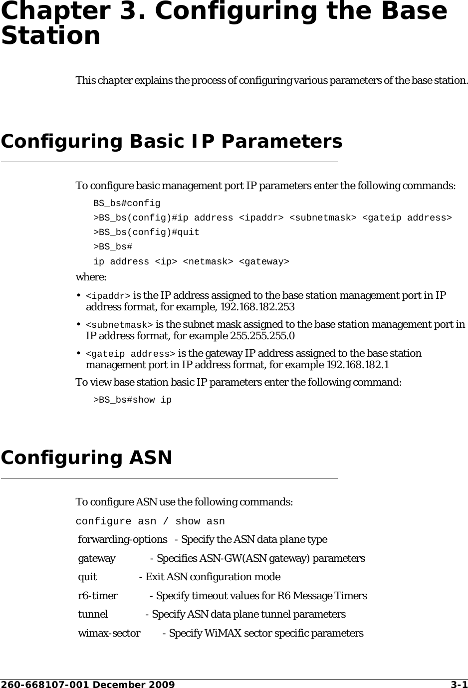 260-668107-001 December 2009 3-1Chapter 3. Configuring the Base StationThis chapter explains the process of configuring various parameters of the base station.Configuring Basic IP ParametersTo configure basic management port IP parameters enter the following commands:BS_bs#config &gt;BS_bs(config)#ip address &lt;ipaddr&gt; &lt;subnetmask&gt; &lt;gateip address&gt;&gt;BS_bs(config)#quit&gt;BS_bs#ip address &lt;ip&gt; &lt;netmask&gt; &lt;gateway&gt;where:•&lt;ipaddr&gt; is the IP address assigned to the base station management port in IP address format, for example, 192.168.182.253•&lt;subnetmask&gt; is the subnet mask assigned to the base station management port in IP address format, for example 255.255.255.0•&lt;gateip address&gt; is the gateway IP address assigned to the base station management port in IP address format, for example 192.168.182.1To view base station basic IP parameters enter the following command:&gt;BS_bs#show ipConfiguring ASNTo configure ASN use the following commands:configure asn / show asn forwarding-options   - Specify the ASN data plane type gateway              - Specifies ASN-GW(ASN gateway) parameters quit                 - Exit ASN configuration mode r6-timer             - Specify timeout values for R6 Message Timers tunnel               - Specify ASN data plane tunnel parameters wimax-sector         - Specify WiMAX sector specific parameters