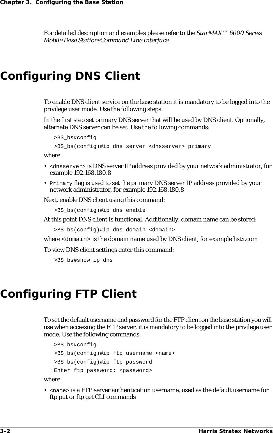 3-2 Harris Stratex NetworksChapter 3.  Configuring the Base StationFor detailed description and examples please refer to the StarMAX™ 6000 Series Mobile Base StationsCommand Line Interface.Configuring DNS ClientTo enable DNS client service on the base station it is mandatory to be logged into the privilege user mode. Use the following steps.In the first step set primary DNS server that will be used by DNS client. Optionally, alternate DNS server can be set. Use the following commands:&gt;BS_bs#config&gt;BS_bs(config)#ip dns server &lt;dnsserver&gt; primarywhere:•&lt;dnsserver&gt; is DNS server IP address provided by your network administrator, for example 192.168.180.8•Primary flag is used to set the primary DNS server IP address provided by your network administrator, for example 192.168.180.8Next, enable DNS client using this command:&gt;BS_bs(config)#ip dns enableAt this point DNS client is functional. Additionally, domain name can be stored:&gt;BS_bs(config)#ip dns domain &lt;domain&gt;where &lt;domain&gt; is the domain name used by DNS client, for example hstx.comTo view DNS client settings enter this command:&gt;BS_bs#show ip dnsConfiguring FTP ClientTo set the default username and password for the FTP client on the base station you will use when accessing the FTP server, it is mandatory to be logged into the privilege user mode. Use the following commands:&gt;BS_bs#config&gt;BS_bs(config)#ip ftp username &lt;name&gt; &gt;BS_bs(config)#ip ftp passwordEnter ftp password: &lt;password&gt;where:•&lt;name&gt; is a FTP server authentication username, used as the default username for ftp put or ftp get CLI commands