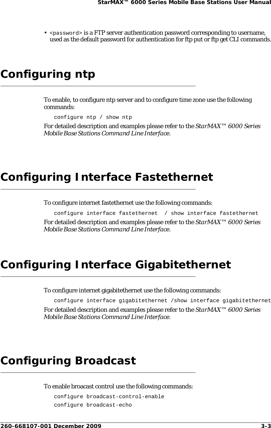 260-668107-001 December 2009 3-3StarMAX™ 6000 Series Mobile Base Stations User Manual•&lt;password&gt; is a FTP server authentication password corresponding to username, used as the default password for authentication for ftp put or ftp get CLI commands.Configuring ntpTo enable, to configure ntp server and to configure time zone use the following commands:configure ntp / show ntpFor detailed description and examples please refer to the StarMAX™ 6000 Series Mobile Base Stations Command Line Interface.Configuring Interface FastethernetTo configure internet fastethernet use the following commands:configure interface fastethernet  / show interface fastethernetFor detailed description and examples please refer to the StarMAX™ 6000 Series Mobile Base Stations Command Line Interface.Configuring Interface GigabitethernetTo configure internet gigabitethernet use the following commands:configure interface gigabitethernet /show interface gigabitethernetFor detailed description and examples please refer to the StarMAX™ 6000 Series Mobile Base Stations Command Line Interface.Configuring BroadcastTo enable broacast control use the following commands:configure broadcast-control-enableconfigure broadcast-echo