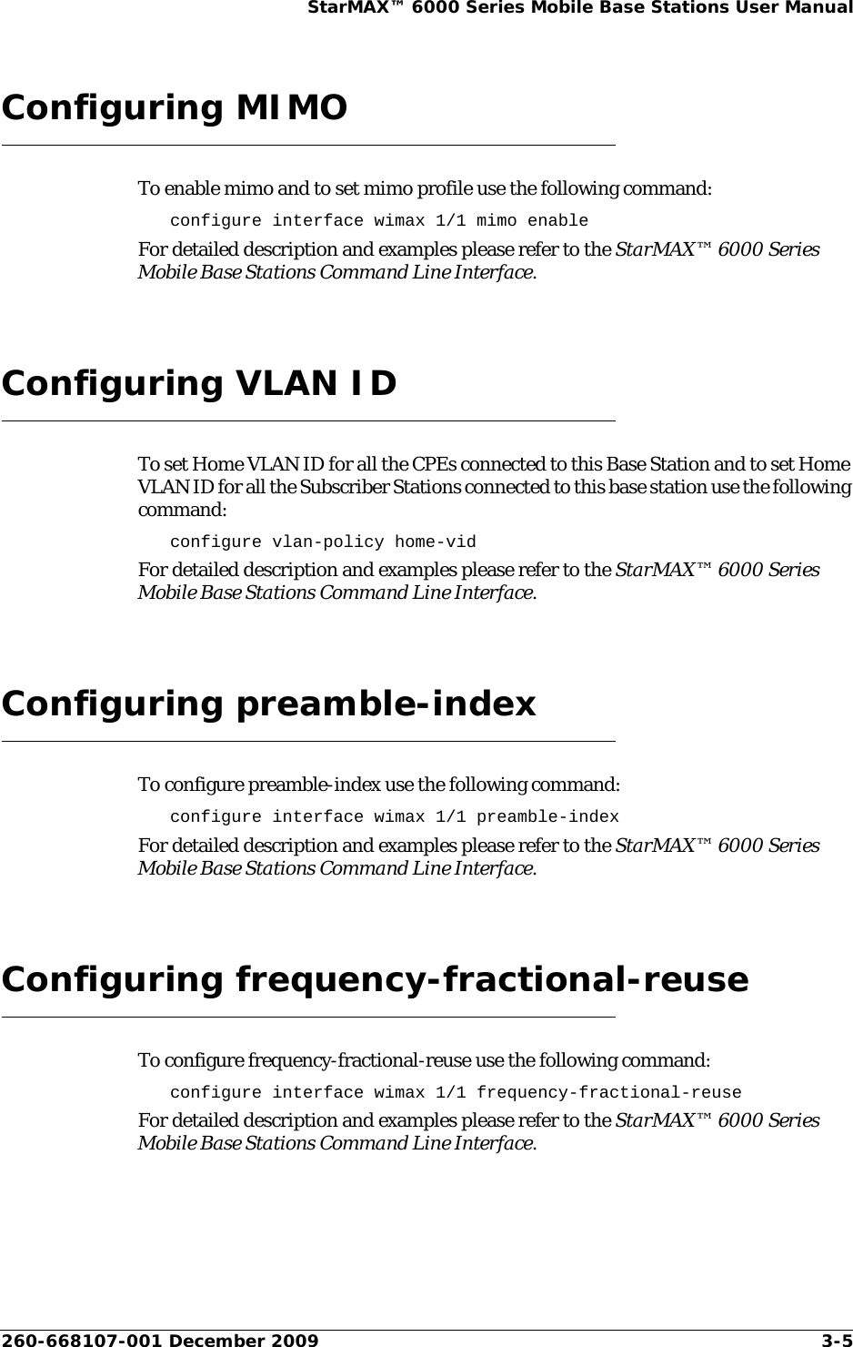 260-668107-001 December 2009 3-5StarMAX™ 6000 Series Mobile Base Stations User ManualConfiguring MIMOTo enable mimo and to set mimo profile use the following command:configure interface wimax 1/1 mimo enableFor detailed description and examples please refer to the StarMAX™ 6000 Series Mobile Base Stations Command Line Interface.Configuring VLAN IDTo set Home VLAN ID for all the CPEs connected to this Base Station and to set Home VLAN ID for all the Subscriber Stations connected to this base station use the following command:configure vlan-policy home-vidFor detailed description and examples please refer to the StarMAX™ 6000 Series Mobile Base Stations Command Line Interface.Configuring preamble-indexTo configure preamble-index use the following command:configure interface wimax 1/1 preamble-indexFor detailed description and examples please refer to the StarMAX™ 6000 Series Mobile Base Stations Command Line Interface.Configuring frequency-fractional-reuseTo configure frequency-fractional-reuse use the following command:configure interface wimax 1/1 frequency-fractional-reuseFor detailed description and examples please refer to the StarMAX™ 6000 Series Mobile Base Stations Command Line Interface.