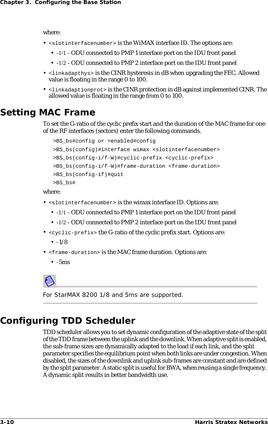 3-10 Harris Stratex NetworksChapter 3.  Configuring the Base Stationwhere:•&lt;slotinterfacenumber&gt; is the WiMAX interface ID. The options are:•-1/1 - ODU connected to PMP 1 interface port on the IDU front panel•-1/2 - ODU connected to PMP 2 interface port on the IDU front panel•&lt;linkadapthys&gt; is the CINR hysteresis in dB when upgrading the FEC. Allowed value is floating in the range 0 to 100.•&lt;linkadaptionprot&gt; is the CINR protection in dB against implemented CINR. The allowed value is floating in the range from 0 to 100.Setting MAC FrameTo set the G-ratio of the cyclic prefix start and the duration of the MAC frame for one of the RF interfaces (sectors) enter the following commands.&gt;BS_bs#config or &gt;enabled#config &gt;BS_bs(config)#interface wimax &lt;slotinterfacenumber&gt; &gt;BS_bs(config-i/f-W)#cyclic-prefix &lt;cyclic-prefix&gt; &gt;BS_bs(config-i/f-W)#frame-duration &lt;frame-duration&gt; &gt;BS_bs(config-if)#quit &gt;BS_bs#where:•&lt;slotinterfacenumber&gt; is the wimax interface ID. Options are:•-1/1 - ODU connected to PMP 1 interface port on the IDU front panel•-1/2 - ODU connected to PMP 2 interface port on the IDU front panel•&lt;cyclic-prefix&gt; the G-ratio of the cyclic prefix start. Options are:•-1/8•&lt;frame-duration&gt; is the MAC frame duration. Options are:•-5msFor StarMAX 8200 1/8 and 5ms are supported.Configuring TDD SchedulerTDD scheduler allows you to set dynamic configuration of the adaptive state of the split of the TDD frame between the uplink and the downlink. When adaptive split is enabled, the sub-frame sizes are dynamically adapted to the load if each link, and the split parameter specifies the equilibrium point when both links are under congestion. When disabled, the sizes of the downlink and uplink sub-frames are constant and are defined by the split parameter. A static split is useful for BWA, when reusing a single frequency. A dynamic split results in better bandwidth use.