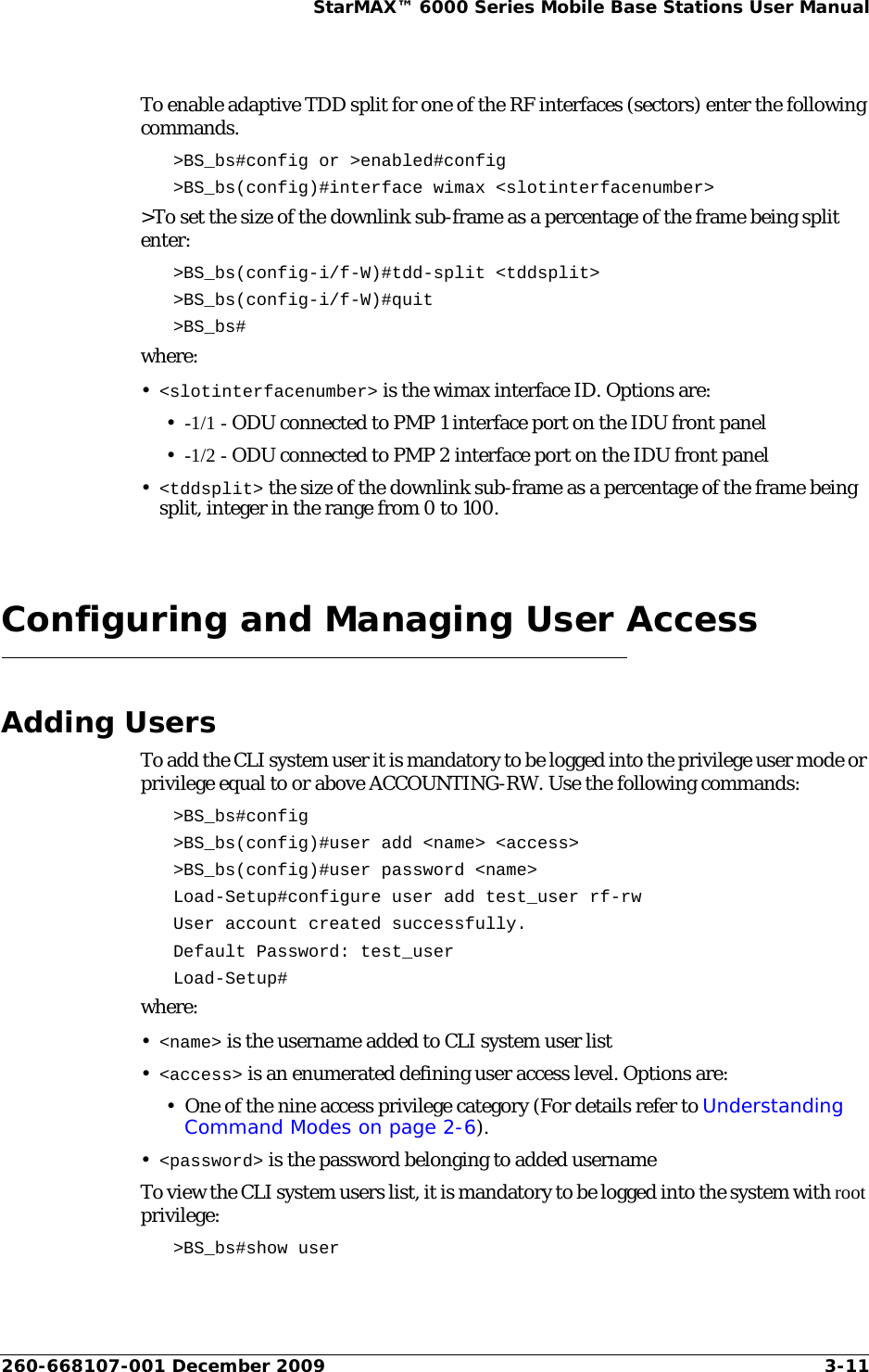 260-668107-001 December 2009 3-11StarMAX™ 6000 Series Mobile Base Stations User ManualTo enable adaptive TDD split for one of the RF interfaces (sectors) enter the following commands.&gt;BS_bs#config or &gt;enabled#config &gt;BS_bs(config)#interface wimax &lt;slotinterfacenumber&gt; &gt;To set the size of the downlink sub-frame as a percentage of the frame being split enter:&gt;BS_bs(config-i/f-W)#tdd-split &lt;tddsplit&gt; &gt;BS_bs(config-i/f-W)#quit &gt;BS_bs#where:•&lt;slotinterfacenumber&gt; is the wimax interface ID. Options are:•-1/1 - ODU connected to PMP 1 interface port on the IDU front panel•-1/2 - ODU connected to PMP 2 interface port on the IDU front panel•&lt;tddsplit&gt; the size of the downlink sub-frame as a percentage of the frame being split, integer in the range from 0 to 100.Configuring and Managing User AccessAdding UsersTo add the CLI system user it is mandatory to be logged into the privilege user mode or privilege equal to or above ACCOUNTING-RW. Use the following commands:&gt;BS_bs#config&gt;BS_bs(config)#user add &lt;name&gt; &lt;access&gt; &gt;BS_bs(config)#user password &lt;name&gt; Load-Setup#configure user add test_user rf-rwUser account created successfully.Default Password: test_userLoad-Setup#where:•&lt;name&gt; is the username added to CLI system user list •&lt;access&gt; is an enumerated defining user access level. Options are:• One of the nine access privilege category (For details refer to Understanding Command Modes on page 2-6).•&lt;password&gt; is the password belonging to added username To view the CLI system users list, it is mandatory to be logged into the system with root privilege:&gt;BS_bs#show user