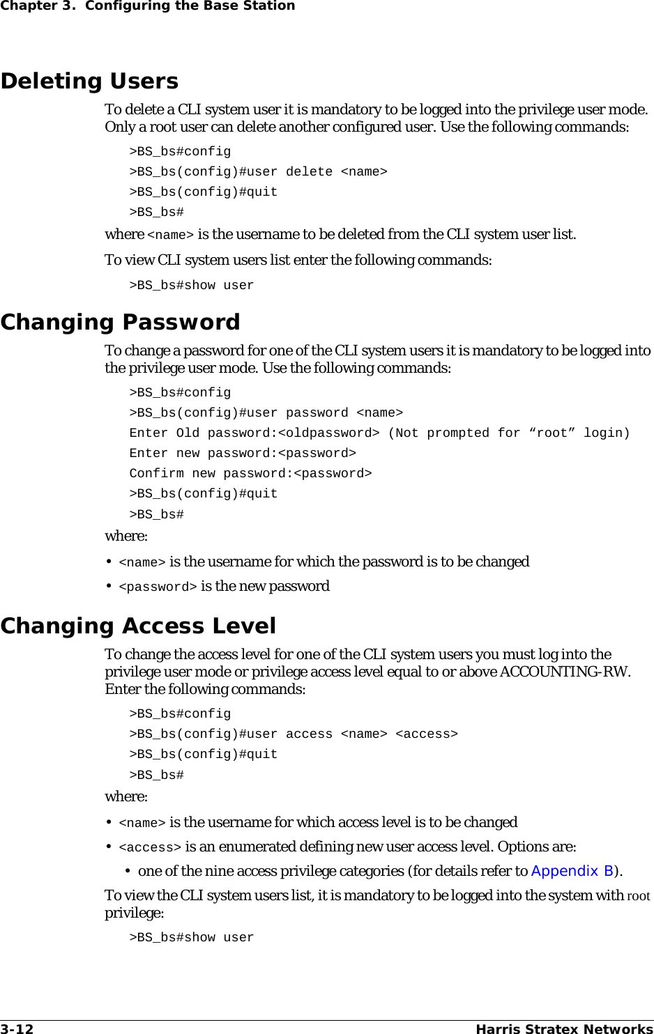 3-12 Harris Stratex NetworksChapter 3.  Configuring the Base StationDeleting UsersTo delete a CLI system user it is mandatory to be logged into the privilege user mode. Only a root user can delete another configured user. Use the following commands:&gt;BS_bs#config&gt;BS_bs(config)#user delete &lt;name&gt;&gt;BS_bs(config)#quit&gt;BS_bs#where &lt;name&gt; is the username to be deleted from the CLI system user list.To view CLI system users list enter the following commands:&gt;BS_bs#show userChanging PasswordTo change a password for one of the CLI system users it is mandatory to be logged into the privilege user mode. Use the following commands:&gt;BS_bs#config&gt;BS_bs(config)#user password &lt;name&gt;Enter Old password:&lt;oldpassword&gt; (Not prompted for “root” login)Enter new password:&lt;password&gt;Confirm new password:&lt;password&gt;&gt;BS_bs(config)#quit&gt;BS_bs#where:•&lt;name&gt; is the username for which the password is to be changed •&lt;password&gt; is the new password Changing Access LevelTo change the access level for one of the CLI system users you must log into the privilege user mode or privilege access level equal to or above ACCOUNTING-RW. Enter the following commands:&gt;BS_bs#config&gt;BS_bs(config)#user access &lt;name&gt; &lt;access&gt;&gt;BS_bs(config)#quit &gt;BS_bs#where:•&lt;name&gt; is the username for which access level is to be changed •&lt;access&gt; is an enumerated defining new user access level. Options are:• one of the nine access privilege categories (for details refer to Appendix B).To view the CLI system users list, it is mandatory to be logged into the system with root privilege:&gt;BS_bs#show user