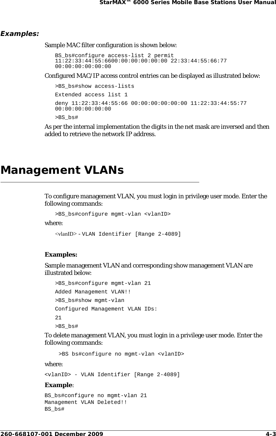 260-668107-001 December 2009 4-3StarMAX™ 6000 Series Mobile Base Stations User ManualExamples:Sample MAC filter configuration is shown below:BS_bs#configure access-list 2 permit 11:22:33:44:55:6600:00:00:00:00:00 22:33:44:55:66:77 00:00:00:00:00:00Configured MAC/IP access control entries can be displayed as illustrated below:&gt;BS_bs#show access-listsExtended access list 1 deny 11:22:33:44:55:66 00:00:00:00:00:00 11:22:33:44:55:77 00:00:00:00:00:00&gt;BS_bs#As per the internal implementation the digits in the net mask are inversed and then added to retrieve the network IP address.Management VLANsTo configure management VLAN, you must login in privilege user mode. Enter the following commands:&gt;BS_bs#configure mgmt-vlan &lt;vlanID&gt;where:&lt;vlanID&gt; - VLAN Identifier [Range 2-4089]Examples:Sample management VLAN and corresponding show management VLAN are illustrated below:&gt;BS_bs#configure mgmt-vlan 21Added Management VLAN!!&gt;BS_bs#show mgmt-vlanConfigured Management VLAN IDs:21&gt;BS_bs#To delete management VLAN, you must login in a privilege user mode. Enter the following commands:&gt;BS bs#configure no mgmt-vlan &lt;vlanID&gt;where:&lt;vlanID&gt; - VLAN Identifier [Range 2-4089]Example:BS_bs#configure no mgmt-vlan 21Management VLAN Deleted!!BS_bs#