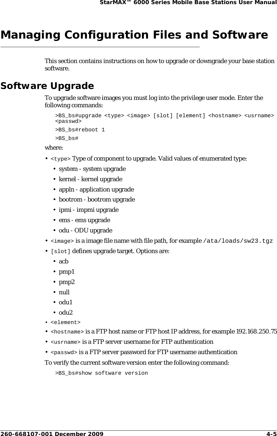 260-668107-001 December 2009 4-5StarMAX™ 6000 Series Mobile Base Stations User ManualManaging Configuration Files and SoftwareThis section contains instructions on how to upgrade or downgrade your base station software.Software UpgradeTo upgrade software images you must log into the privilege user mode. Enter the following commands:&gt;BS_bs#upgrade &lt;type&gt; &lt;image&gt; [slot] [element] &lt;hostname&gt; &lt;usrname&gt; &lt;passwd&gt; &gt;BS_bs#reboot 1&gt;BS_bs#where:•&lt;type&gt; Type of component to upgrade. Valid values of enumerated type:• system - system upgrade•kernel - kernel upgrade• appln - application upgrade• bootrom - bootrom upgrade• ipmi - impmi upgrade•ems - ems upgrade• odu - ODU upgrade•&lt;image&gt; is a image file name with file path, for example /ata/loads/sw23.tgz•[slot] defines upgrade target. Options are:•acb•pmp1•pmp2•null•odu1•odu2• &lt;element&gt;•&lt;hostname&gt; is a FTP host name or FTP host IP address, for example 192.168.250.75•&lt;usrname&gt; is a FTP server username for FTP authentication •&lt;passwd&gt; is a FTP server password for FTP username authenticationTo verify the current software version enter the following command:&gt;BS_bs#show software version 