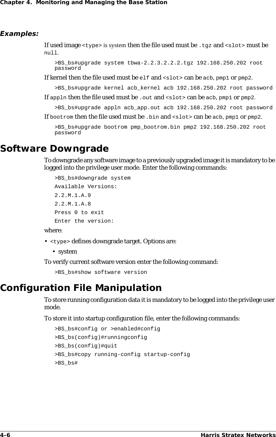 4-6 Harris Stratex NetworksChapter 4.  Monitoring and Managing the Base StationExamples:If used image &lt;type&gt; is system then the file used must be .tgz and &lt;slot&gt; must be null. &gt;BS_bs#upgrade system tbwa-2.2.3.2.2.2.tgz 192.168.250.202 root passwordIf kernel then the file used must be elf and &lt;slot&gt; can be acb, pmp1 or pmp2.&gt;BS_bs#upgrade kernel acb_kernel acb 192.168.250.202 root passwordIf appln then the file used must be .out and &lt;slot&gt; can be acb, pmp1 or pmp2.&gt;BS_bs#upgrade appln acb_app.out acb 192.168.250.202 root passwordIf bootrom then the file used must be .bin and &lt;slot&gt; can be acb, pmp1 or pmp2.&gt;BS_bs#upgrade bootrom pmp_bootrom.bin pmp2 192.168.250.202 root passwordSoftware DowngradeTo downgrade any software image to a previously upgraded image it is mandatory to be logged into the privilege user mode. Enter the following commands:&gt;BS_bs#downgrade systemAvailable Versions:2.2.M.1.A.92.2.M.1.A.8Press 0 to exitEnter the version:where:•&lt;type&gt; defines downgrade target. Options are:•systemTo verify current software version enter the following command:&gt;BS_bs#show software version Configuration File ManipulationTo store running configuration data it is mandatory to be logged into the privilege user mode. To store it into startup configuration file, enter the following commands:&gt;BS_bs#config or &gt;enabled#config&gt;BS_bs(config)#runningconfig&gt;BS_bs(config)#quit &gt;BS_bs#copy running-config startup-config &gt;BS_bs#