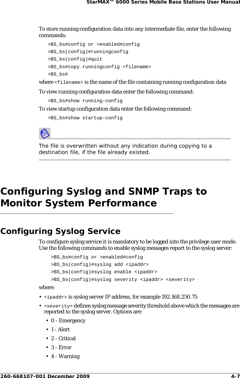 260-668107-001 December 2009 4-7StarMAX™ 6000 Series Mobile Base Stations User ManualTo store running configuration data into any intermediate file, enter the following commands:&gt;BS_bs#config or &gt;enabled#config &gt;BS_bs(config)#runningconfig &gt;BS_bs(config)#quit &gt;BS_bs#copy runningconfig &lt;filename&gt;&gt;BS_bs#where &lt;filename&gt; is the name of the file containing running configuration dataTo view running configuration data enter the following command:&gt;BS_bs#show running-configTo view startup configuration data enter the following command:&gt;BS_bs#show startup-config The file is overwritten without any indication during copying to a destination file, if the file already existed.Configuring Syslog and SNMP Traps to Monitor System PerformanceConfiguring Syslog ServiceTo configure syslog service it is mandatory to be logged into the privilege user mode. Use the following commands to enable syslog messages report to the syslog server:&gt;BS_bs#config or &gt;enabled#config&gt;BS_bs(config)#syslog add &lt;ipaddr&gt; &gt;BS_bs(config)#syslog enable &lt;ipaddr&gt; &gt;BS_bs(config)#syslog severity &lt;ipaddr&gt; &lt;severity&gt; where:•&lt;ipaddr&gt; is syslog server IP address, for example 192.168.250.75•&lt;severity&gt; defines syslog message severity threshold above which the messages are reported to the syslog server. Options are: • 0 - Emergency•1 - Alert• 2 - Critical• 3 - Error• 4 - Warning