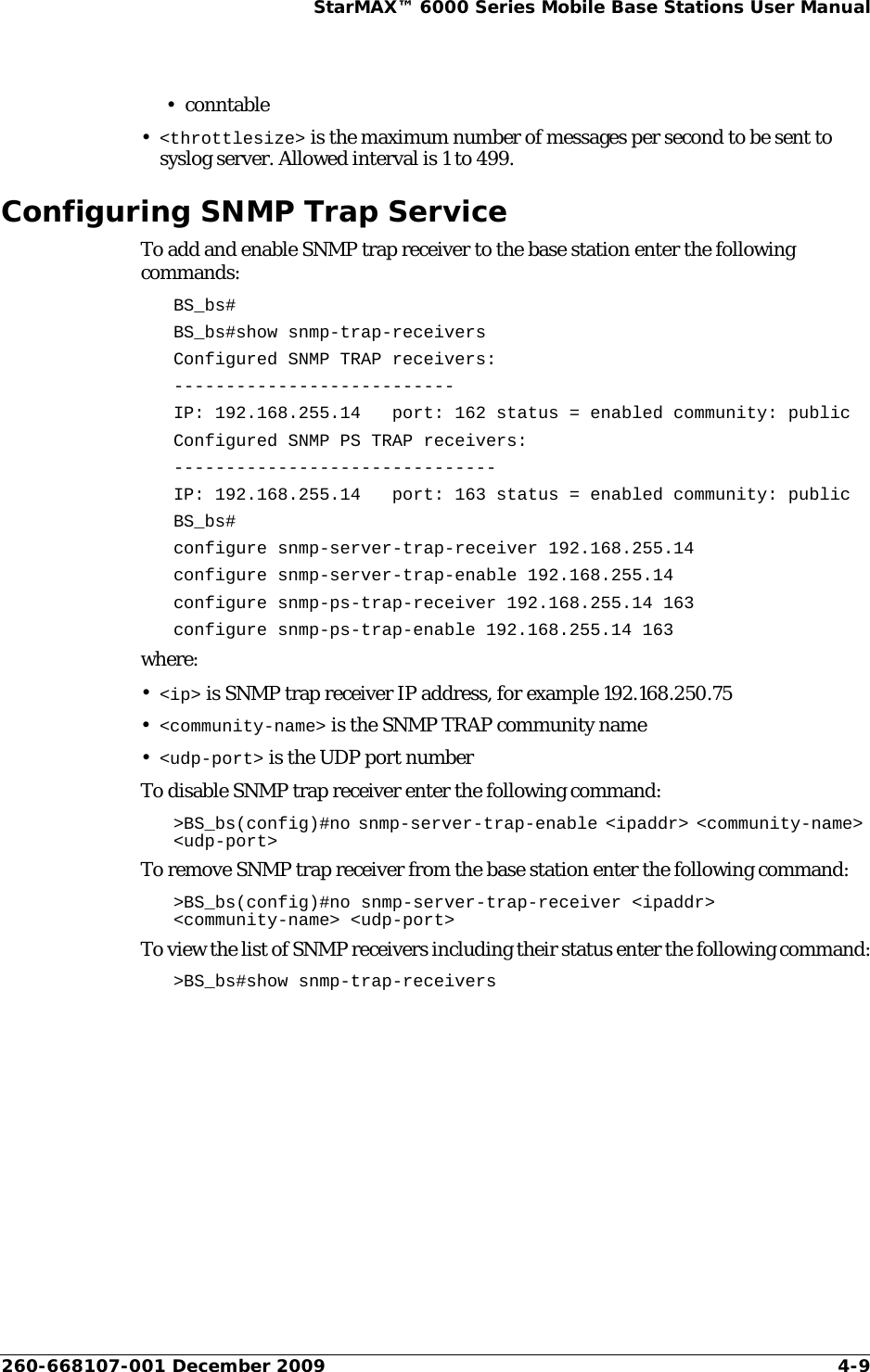 260-668107-001 December 2009 4-9StarMAX™ 6000 Series Mobile Base Stations User Manual•conntable•&lt;throttlesize&gt; is the maximum number of messages per second to be sent to syslog server. Allowed interval is 1 to 499.Configuring SNMP Trap ServiceTo add and enable SNMP trap receiver to the base station enter the following commands:BS_bs#BS_bs#show snmp-trap-receiversConfigured SNMP TRAP receivers:---------------------------IP: 192.168.255.14   port: 162 status = enabled community: publicConfigured SNMP PS TRAP receivers:-------------------------------IP: 192.168.255.14   port: 163 status = enabled community: publicBS_bs#configure snmp-server-trap-receiver 192.168.255.14configure snmp-server-trap-enable 192.168.255.14configure snmp-ps-trap-receiver 192.168.255.14 163configure snmp-ps-trap-enable 192.168.255.14 163where:•&lt;ip&gt; is SNMP trap receiver IP address, for example 192.168.250.75•&lt;community-name&gt; is the SNMP TRAP community name•&lt;udp-port&gt; is the UDP port numberTo disable SNMP trap receiver enter the following command:&gt;BS_bs(config)#no snmp-server-trap-enable &lt;ipaddr&gt; &lt;community-name&gt; &lt;udp-port&gt;To remove SNMP trap receiver from the base station enter the following command:&gt;BS_bs(config)#no snmp-server-trap-receiver &lt;ipaddr&gt; &lt;community-name&gt; &lt;udp-port&gt;To view the list of SNMP receivers including their status enter the following command:&gt;BS_bs#show snmp-trap-receivers