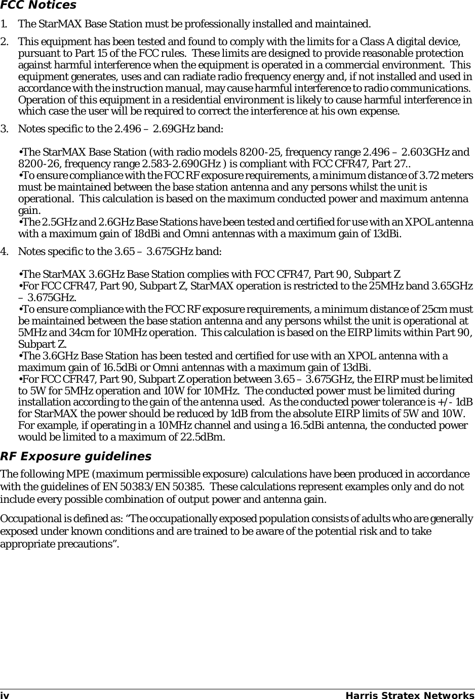 iv Harris Stratex Networks FCC Notices1. The StarMAX Base Station must be professionally installed and maintained.2. This equipment has been tested and found to comply with the limits for a Class A digital device, pursuant to Part 15 of the FCC rules.  These limits are designed to provide reasonable protection against harmful interference when the equipment is operated in a commercial environment.  This equipment generates, uses and can radiate radio frequency energy and, if not installed and used in accordance with the instruction manual, may cause harmful interference to radio communications.  Operation of this equipment in a residential environment is likely to cause harmful interference in which case the user will be required to correct the interference at his own expense.3. Notes specific to the 2.496 – 2.69GHz band:•The StarMAX Base Station (with radio models 8200-25, frequency range 2.496 – 2.603GHz and 8200-26, frequency range 2.583-2.690GHz ) is compliant with FCC CFR47, Part 27..•To ensure compliance with the FCC RF exposure requirements, a minimum distance of 3.72 meters must be maintained between the base station antenna and any persons whilst the unit is operational.  This calculation is based on the maximum conducted power and maximum antenna gain.•The 2.5GHz and 2.6GHz Base Stations have been tested and certified for use with an XPOL antenna with a maximum gain of 18dBi and Omni antennas with a maximum gain of 13dBi.4. Notes specific to the 3.65 – 3.675GHz band:•The StarMAX 3.6GHz Base Station complies with FCC CFR47, Part 90, Subpart Z•For FCC CFR47, Part 90, Subpart Z, StarMAX operation is restricted to the 25MHz band 3.65GHz – 3.675GHz.•To ensure compliance with the FCC RF exposure requirements, a minimum distance of 25cm must be maintained between the base station antenna and any persons whilst the unit is operational at 5MHz and 34cm for 10MHz operation.  This calculation is based on the EIRP limits within Part 90, Subpart Z.•The 3.6GHz Base Station has been tested and certified for use with an XPOL antenna with a maximum gain of 16.5dBi or Omni antennas with a maximum gain of 13dBi.•For FCC CFR47, Part 90, Subpart Z operation between 3.65 – 3.675GHz, the EIRP must be limited to 5W for 5MHz operation and 10W for 10MHz.  The conducted power must be limited during installation according to the gain of the antenna used.  As the conducted power tolerance is +/- 1dB for StarMAX the power should be reduced by 1dB from the absolute EIRP limits of 5W and 10W.  For example, if operating in a 10MHz channel and using a 16.5dBi antenna, the conducted power would be limited to a maximum of 22.5dBm.RF Exposure guidelinesThe following MPE (maximum permissible exposure) calculations have been produced in accordance with the guidelines of EN 50383/EN 50385.  These calculations represent examples only and do not include every possible combination of output power and antenna gain.Occupational is defined as: “The occupationally exposed population consists of adults who are generally exposed under known conditions and are trained to be aware of the potential risk and to take appropriate precautions”.