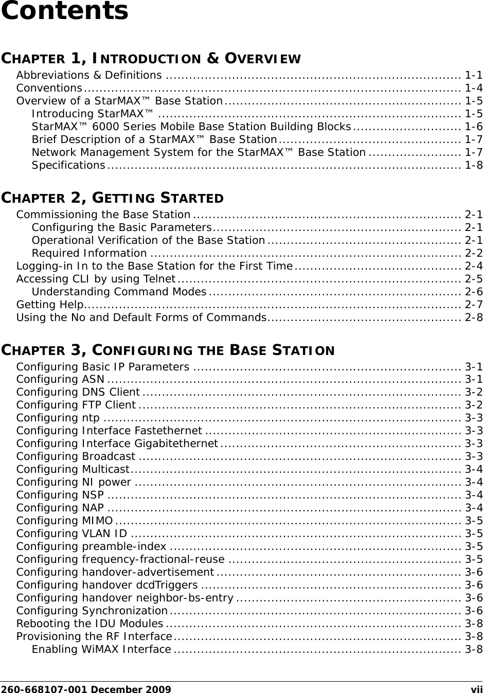 260-668107-001 December 2009 viiContentsCHAPTER 1, INTRODUCTION &amp; OVERVIEWAbbreviations &amp; Definitions ............................................................................ 1-1Conventions................................................................................................. 1-4Overview of a StarMAX™ Base Station............................................................. 1-5Introducing StarMAX™ .............................................................................. 1-5StarMAX™ 6000 Series Mobile Base Station Building Blocks............................ 1-6Brief Description of a StarMAX™ Base Station............................................... 1-7Network Management System for the StarMAX™ Base Station ........................ 1-7Specifications........................................................................................... 1-8CHAPTER 2, GETTING STARTEDCommissioning the Base Station..................................................................... 2-1Configuring the Basic Parameters................................................................ 2-1Operational Verification of the Base Station.................................................. 2-1Required Information ................................................................................ 2-2Logging-in In to the Base Station for the First Time........................................... 2-4Accessing CLI by using Telnet......................................................................... 2-5Understanding Command Modes................................................................. 2-6Getting Help................................................................................................. 2-7Using the No and Default Forms of Commands.................................................. 2-8CHAPTER 3, CONFIGURING THE BASE STATIONConfiguring Basic IP Parameters ..................................................................... 3-1Configuring ASN ........................................................................................... 3-1Configuring DNS Client.................................................................................. 3-2Configuring FTP Client ................................................................................... 3-2Configuring ntp ............................................................................................ 3-3Configuring Interface Fastethernet .................................................................. 3-3Configuring Interface Gigabitethernet.............................................................. 3-3Configuring Broadcast ................................................................................... 3-3Configuring Multicast..................................................................................... 3-4Configuring NI power .................................................................................... 3-4Configuring NSP ........................................................................................... 3-4Configuring NAP ........................................................................................... 3-4Configuring MIMO......................................................................................... 3-5Configuring VLAN ID ..................................................................................... 3-5Configuring preamble-index ........................................................................... 3-5Configuring frequency-fractional-reuse ............................................................ 3-5Configuring handover-advertisement............................................................... 3-6Configuring handover dcdTriggers ................................................................... 3-6Configuring handover neighbor-bs-entry .......................................................... 3-6Configuring Synchronization........................................................................... 3-6Rebooting the IDU Modules............................................................................ 3-8Provisioning the RF Interface.......................................................................... 3-8Enabling WiMAX Interface.......................................................................... 3-8